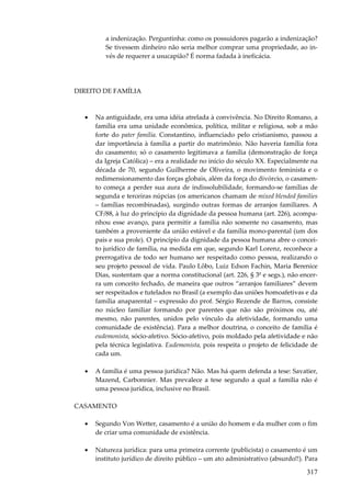 317
a indenização. Perguntinha: como os possuidores pagarão a indenização?
Se tivessem dinheiro não seria melhor comprar uma propriedade, ao in-
vés de requerer a usucapião? É norma fadada à ineficácia.
DIREITO DE FAMÍLIA
• Na antiguidade, era uma idéia atrelada à convivência. No Direito Romano, a
família era uma unidade econômica, política, militar e religiosa, sob a mão
forte do pater família. Constantino, influenciado pelo cristianismo, passou a
dar importância à família a partir do matrimônio. Não haveria família fora
do casamento; só o casamento legitimava a família (demonstração de força
da Igreja Católica) – era a realidade no início do século XX. Especialmente na
década de 70, segundo Guilherme de Oliveira, o movimento feminista e o
redimensionamento das forças globais, além da força do divórcio, o casamen-
to começa a perder sua aura de indissolubilidade, formando-se famílias de
segunda e terceiras núpcias (os americanos chamam de mixed blended families
– famílias recombinadas), surgindo outras formas de arranjos familiares. A
CF/88, à luz do princípio da dignidade da pessoa humana (art. 226), acompa-
nhou esse avanço, para permitir a família não somente no casamento, mas
também a proveniente da união estável e da família mono-parental (um dos
pais e sua prole). O princípio da dignidade da pessoa humana abre o concei-
to jurídico de família, na medida em que, segundo Karl Lorenz, reconhece a
prerrogativa de todo ser humano ser respeitado como pessoa, realizando o
seu projeto pessoal de vida. Paulo Lôbo, Luiz Edson Fachin, Maria Berenice
Dias, sustentam que a norma constitucional (art. 226, § 3º e segs.), não encer-
ra um conceito fechado, de maneira que outros “arranjos familiares” devem
ser respeitados e tutelados no Brasil (a exemplo das uniões homoafetivas e da
família anaparental – expressão do prof. Sérgio Rezende de Barros, consiste
no núcleo familiar formando por parentes que não são próximos ou, até
mesmo, não parentes, unidos pelo vínculo da afetividade, formando uma
comunidade de existência). Para a melhor doutrina, o conceito de família é
eudemonista, sócio-afetivo. Sócio-afetivo, pois moldado pela afetividade e não
pela técnica legislativa. Eudemonista, pois respeita o projeto de felicidade de
cada um.
• A família é uma pessoa jurídica? Não. Mas há quem defenda a tese: Savatier,
Mazend, Carbonnier. Mas prevalece a tese segundo a qual a família não é
uma pessoa jurídica, inclusive no Brasil.
CASAMENTO
• Segundo Von Wetter, casamento é a união do homem e da mulher com o fim
de criar uma comunidade de existência.
• Natureza jurídica: para uma primeira corrente (publicista) o casamento é um
instituto jurídico de direito público – um ato administrativo (absurdo!!). Para
 