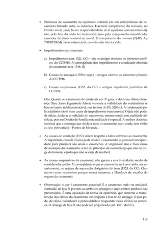319
• Promessa de casamento ou esponsais: consiste em um compromisso de ca-
samento firmado entre os nubentes. Havendo rompimento do noivado, no
Direito atual, pode haver responsabilidade civil aquiliana (extracontratual),
não pelo fato do afeto ter terminado, mas pelo rompimento injustificado,
causador de dano material ou moral. O rompimento do namoro (TJ-RS, Ap
70008220634) não é indenizável, considerado fato da vida.
• Impedimentos matrimoniais:
a) Impedimentos (art. 1521, CC) – são os antigos absolutos ou dirimentes públi-
cos, do CC/1916. A conseqüência dos impedimentos é a nulidade absoluta
do casamento (art. 1548, II)
b) Causas de anulação (1550 e segs.) – antigos relativos ou dirimentes privados,
do CC/1916.
c) Causas suspensivas (1532, do CC) – antigos impedientes proibitivos do
CC/1916.
Obs. Quanto ao casamento de colaterais em 3º grau, a doutrina (Maria Bere-
nice Dias, Jones Figueiredo Alves) sustenta a viabilidade do matrimônio se
houver laudo médico favorável, nos termos do DL 3200/41. A condenação pe-
lo adultério não é mais causa de impedimento matrimonial. O juiz não pode,
de ofício, declarar a nulidade do casamento, mesmo sendo esta nulidade ab-
soluta, pois no Direito de Família esta nulidade é especial. A melhor doutrina
sustenta que a sentença que declara nulo o casamento, ou o anula, tem efeito
ex tunc (retroativo) – Pontes de Miranda.
• As causas de anulação (1557) dizem respeito a fatos anteriores ao casamento.
A impotência coeundi (física) pode anular o casamento; a generandi (incapaci-
dade para procriar) não anula o casamento. A virgindade não é mais causa
de anulação do casamento, à luz do princípio da isonomia (já que não se exi-
ge do homem, é justo que não se exija da mulher).
• As causas suspensivas do casamento não geram a sua invalidade, sendo ele
considerado válido. A conseqüência é que o casamento será contraído, neces-
sariamente, no regime de separação obrigatória de bens (1523, do CC). Cha-
ma-se causas suspensivas porque estará suspensa a liberdade de escolha do
regime de casamento.
• Observação: o que é casamento putativo? É o casamento nulo ou anulável,
contraído de boa-fé por um ou ambos os cônjuges e cujos efeitos jurídicos são
preservados. É uma aplicação da teoria da aparência, que sustenta a manu-
tenção dos efeitos do casamento, em respeito à boa-fé do cônjuge. O juiz po-
de, de ofício, reconhecer a putatividade e resguardar esses efeitos na senten-
ça. O cônjuge de boa-fé não pode ser prejudicado (art. 1561, do CC).
 