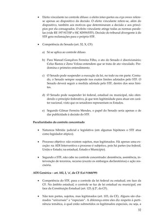 32
• Efeito vinculante no controle difuso: o efeito inter-partes ou erga omnes refere-
se apenas ao dispositivo da decisão. O efeito vinculante refere-se, além do
dispositivo, também aos motivos que determinaram a decisão e aos princí-
pios por ela consagrados. O efeito vinculante atinge todas as normas parale-
las (vide RE 197.917/SP e HC 82959/STF). Decisão do tribunal divergente à do
STF gera reclamações para o próprio STF.
• Competência do Senado (art. 52, X, CF):
a) Só se aplica ao controle difuso.
b) Para Manoel Gonçalves Ferreira Filho, o ato do Senado é discricionário;
Celso Bastos e Zeno Veloso entendem que se trata de ato vinculado. Pre-
domina o primeiro entendimento.
c) O Senado pode suspender a execução da lei, no todo ou em parte. Contu-
do, o Senado sempre suspende nos exatos limites adotados pelo STF. O
Senado deverá seguir a medida adotada pelo STF, dentro dos seus limi-
tes.
d) O Senado pode suspender lei federal, estadual ou municipal, não ofen-
dendo o princípio federativo, já que tem legitimidade para atuar em cará-
ter nacional, visto que os senadores representam os Estados.
e) Segundo Gilmar Ferreira Mendes, o papel do Senado seria apenas o de
dar publicidade à decisão do STF.
Peculiaridades do controle concentrado
• Natureza híbrida: judicial e legislativa (em algumas hipóteses o STF atua
como legislador atípico).
• Processo objetivo: não existem sujeitos, mas legitimados. Há apenas uma ex-
ceção: na ADI Interventiva o processo é subjetivo, pois há partes (na federal,
União e Estado; na estadual, Estado e Município).
• Segundo o STF, não cabe no controle concentrado: desistência, assistência, in-
tervenção de terceiros, recurso (exceto os embargos declaratórios) e ação res-
cisória.
ADI Genérica – art. 102, I, ‘a’, da CF (Lei 9.868/99)
• Competência do STF, para o controle da lei federal ou estadual, em face da
CF. No âmbito estadual, o controle se faz de lei estadual ou municipal, em
face da Constituição Estadual (art. 125, § 2º, da CF).
• Não tem partes, sujeitos, mas legitimados (art. 103, da CF). Alguns são cha-
mados “universais” e “especiais”. A diferença entre eles diz respeito à perti-
nência temática, à qual estão submetidos os legitimados especiais, ou seja, a
 