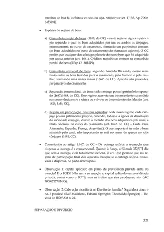 321
terceiros de boa-fé, o efeito é ex tunc, ou seja, retroativo (ver TJ-RS, Ap. 7000-
6423891).
• Espécies de regime de bens:
a) Comunhão parcial de bens: (1658, do CC) – neste regime vigora o princí-
pio segundo o qual os bens adquiridos por um ou ambos os cônjuges,
onerosamente, no curso do casamento, formarão um patrimônio comum
(os bens adquiridos no curso do casamento são chamados aqüestos). O CC
proíbe que qualquer dos cônjuges pleiteie do outro bem que foi adquirido
por causa anterior (art. 1661). Créditos trabalhistas entram na comunhão
parcial de bens (REsp 421801-RS).
b) Comunhão universal de bens: segundo Arnoldo Rizzardo, ocorre uma
fusão entre os bens trazidos para o casamento, pelo homem e pela mu-
lher, formando uma única massa (1667, do CC). Aprestos são presentes,
preparativos do casamento.
c) Separação convencional de bens: cada cônjuge possui patrimônio separa-
do (1687/1688, do CC). Este regime acarreta um inconveniente sucessório
na concorrência entre a viúva ou viúvo e os descendentes do falecido (art.
1829, I, do CC).
d) Regime de participação final nos aqüestos: neste novo regime, cada côn-
juge possui patrimônio próprio, cabendo, todavia, à época da dissolução
da sociedade conjugal, direito à metade dos bens adquiridos pelo casal, a
título oneroso, no curso do casamento (art. 1672, do CC) – Costa Rica,
Alemanha, Espanha, França, Argentina). O que importa é ter sido o bem
adquirido pelo casal, não importando se está no nome de apenas um dos
cônjuges (1681, CC).
• Comentários ao artigo 1.647, do CC – Da outorga uxória: a separação que
dispensa a outorga é a convencional. Quanto à fiança, a Súmula 332/STJ diz
que, sem a outorga, é ela totalmente ineficaz. O art. 1656 permite que, no re-
gime de participação final dos aqüestos, busque-se a outorga uxória, ressal-
vada a dispensa, no pacto antenupcial.
• Observação 1: capital aplicado em plano de previdência privada entra na
meação? E o FGTS? Não entra na meação o capital aplicado em previdência
privada, assim como o FGTS, mas os frutos que eles produzem, sim (AC
70006757793-RS).
• Observação 2: Cabe ação monitória no Direito de Família? Segundo a doutri-
na, é possível (Ralf Madaleno, Fabiana Spengler, Theobaldo Spengler) – Re-
vista do IBDFAM n. 22.
SEPARAÇÃO E DIVÓRCIO
 