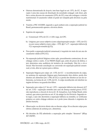 322
• Outrora denominada de desquite, tem base legal no art. 1571, do CC. A sepa-
ração é uma das causas de dissolução da sociedade conjugal ,vale dizer, põe
fim a certos deveres do casamento (1576, do CC), mas não extingue o vínculo
matrimonial. O casamento válido só pode ser rompido pelo divórcio ou pela
morte.
• Tramita a PEC 413/2005, segundo a qual acabará com a separação judicial no
Brasil, permanecendo apenas o divórcio direto.
• Espécies de separação:
a) Consensual: 1574, do CC e 1.120 e segs. do CPC.
b) Litigiosa: por causa subjetiva (com culpa/separação-sanção – 1572, do CC)
ou por causa subjetiva (sem culpa – 1572, §§ 1º e 2º - separação-falência [§
1º] e separação-remédio [§ 2º]).
• Para pedir a separação judicial consensual, é requisito ter mais de um ano de
casamento válido (1574, CC).
• Na separação judicial litigiosa existe ação, procedimento contencioso, de um
cônjuge contra o outro. A Lei 968/49 dispõe que, antes do prazo de defesa, o
juiz determina uma audiência de tentativa de conciliação. Não há o cite-se
inicial. Não havendo conciliação ou conversão em separação judicial consen-
sual, aí sim, abre-se o prazo para a defesa.
• Separação litigiosa por culpa: art. 1.572, do CC – o reconhecimento da culpa,
na sentença da separação litigiosa gera basicamente dois efeitos: perda dos
direitos aos alimentos (art. 1.704, do CC) e a perda dos direitos ao uso do so-
brenome, na forma do art. 1.578, do CC. A culpa reconhecida não interfere no
regime de bens e na guarda dos filhos.
• Separação sem culpa: § 1º do art. 1.572 – separação falência (em desuso); § 2º
do art. 1.572 – separação remédio (em caso de doença mental grave). O CC
não reproduziu a cláusula de dureza (C. R. Gonçalves, Luiz Felipe Brasil, entre
outros), que estava prevista no art. 6º, da antiga Lei do Divórcio. Segundo es-
ta regra, o juiz não decretaria a separação falência ou remédio, se verificasse
prejuízo ao outro cônjuge enfermo ou à prole (essa cláusula é originária do
direito francês).
• Observação: no divórcio direto não se discute culpa. Só se discute culpa para
efeitos colaterais da sentença (ex. alimentos).
• Há decisões do STJ admitindo a separação pelo simples “desamor” (REsp
467.184/SP).
DIVÓRCIO – art. 1.580 e segs., do CC.
 