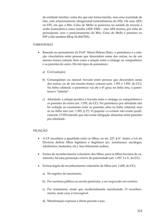 324
de entidade familiar; outra diz que não forma família, mas uma sociedade de
fato, com relacionamento obrigacional (entendimento do STJ). Há uma ADI,
no STF, em que o Min. Celso de Mello se posiciona no sentido de encarar a
união homoafetiva como família (ADI 3300) – esta ADI morreu por falta de
pressuposto, mas o posicionamento do Min. Celso de Mello é pioneiro no
STF (vide também REsp 24.564/TSE).
PARENTESCO
• Baseado no pensamento da Profª. Maria Helena Diniz, o parentesco é a rela-
ção vinculatória entre pessoas que descendem umas das outras, ou de um
mesmo tronco comum, bem como a relação entre o cônjuge ou companheiro
e os parentes do outro. Há três tipos de parentesco:
a) Civil (adoção).
b) Consangüíneo ou natural: travado entre pessoas que descendem umas
das outras, ou de um mesmo tronco comum (arts. 1.591 e 1.592, do CC).
Na linha colateral, o parentesco vai até o 4º grau; na linha reta, o paren-
tesco é “infinito”.
c) Afinidade: a relação jurídica é travada entre o cônjuge ou companheiro e
os parentes do outro (art. 1.595, do CC). No parentesco por afinidade não
há vedação ao casamento entre os parentes afins na linha colateral, mas
só na linha reta (art. 1.595, § 2º). O popular co-cunhado não existe juridi-
camente. O STJ entende que não existe obrigação alimentar entre parentes
por afinidade.
FILIAÇÃO
• A CF reconhece a igualdade entre os filhos, no art. 227, § 6º. Antes, a Lei do
Divórcio definia filhos legítimos e ilegítimos (ex. incestuosos, sacrílegos,
adulterinos, bastardos, etc.). Isso felizmente acabou.
• Forma de reconhecimento voluntário dos filhos: para os filhos havidos do ca-
samento, há uma presunção relativa de paternidade (art. 1.597, I a V, do CC).
• Formas legais de reconhecimento voluntário de filhos (art. 1.609, do CC).
a) No registro de nascimento.
b) Por escritura pública ou escrito particular, a ser arquivado em cartório.
c) Por testamento, ainda que incidentalmente manifestado. O reconheci-
mento, neste caso, é irrevogável.
d) Manifestação expressa e direta perante o juiz.
 