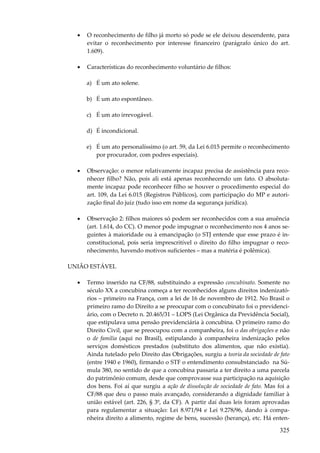 325
• O reconhecimento de filho já morto só pode se ele deixou descendente, para
evitar o reconhecimento por interesse financeiro (parágrafo único do art.
1.609).
• Características do reconhecimento voluntário de filhos:
a) É um ato solene.
b) É um ato espontâneo.
c) É um ato irrevogável.
d) É incondicional.
e) É um ato personalíssimo (o art. 59, da Lei 6.015 permite o reconhecimento
por procurador, com podres especiais).
• Observação: o menor relativamente incapaz precisa de assistência para reco-
nhecer filho? Não, pois ali está apenas reconhecendo um fato. O absoluta-
mente incapaz pode reconhecer filho se houver o procedimento especial do
art. 109, da Lei 6.015 (Registros Públicos), com participação do MP e autori-
zação final do juiz (tudo isso em nome da segurança jurídica).
• Observação 2: filhos maiores só podem ser reconhecidos com a sua anuência
(art. 1.614, do CC). O menor pode impugnar o reconhecimento nos 4 anos se-
guintes à maioridade ou à emancipação (o STJ entende que esse prazo é in-
constitucional, pois seria imprescritível o direito do filho impugnar o reco-
nhecimento, havendo motivos suficientes – mas a matéria é polêmica).
UNIÃO ESTÁVEL
• Termo inserido na CF/88, substituindo a expressão concubinato. Somente no
século XX a concubina começa a ter reconhecidos alguns direitos indenizató-
rios – primeiro na França, com a lei de 16 de novembro de 1912. No Brasil o
primeiro ramo do Direito a se preocupar com o concubinato foi o previdenci-
ário, com o Decreto n. 20.465/31 – LOPS (Lei Orgânica da Previdência Social),
que estipulava uma pensão previdenciária à concubina. O primeiro ramo do
Direito Civil, que se preocupou com a companheira, foi o das obrigações e não
o de família (aqui no Brasil), estipulando à companheira indenização pelos
serviços domésticos prestados (substituto dos alimentos, que não existia).
Ainda tutelado pelo Direito das Obrigações, surgiu a teoria da sociedade de fato
(entre 1940 e 1960), firmando o STF o entendimento consubstanciado na Sú-
mula 380, no sentido de que a concubina passaria a ter direito a uma parcela
do patrimônio comum, desde que comprovasse sua participação na aquisição
dos bens. Foi aí que surgiu a ação de dissolução de sociedade de fato. Mas foi a
CF/88 que deu o passo mais avançado, considerando a dignidade familiar à
união estável (art. 226, § 3º, da CF). A partir daí duas leis foram aprovadas
para regulamentar a situação: Lei 8.971/94 e Lei 9.278/96, dando à compa-
nheira direito a alimento, regime de bens, sucessão (herança), etc. Há enten-
 