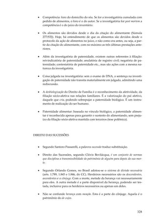 328
• Competência: foro do domicílio do réu. Se for a investigatória cumulada com
pedido de alimentos, o foro é o do autor. Se a investigatória for post mortem a
competência é o do juízo do inventário.
• Os alimentos são devidos desde o dia da citação do alimentante (Súmula
277/STJ). Hoje, há entendimento de que os alimentos são devidos desde o
protocolo da ação de alimentos no juízo, e não como era antes, ou seja, a par-
tir da citação do alimentante, com no máximo as três últimas prestações ante-
riores.
• Além da investigatória de paternidade, existem outras referentes à filiação:
reivindicatória de paternidade; anulatória de registro civil; negatória de pa-
ternidade; contestatória de paternidade etc., mas são ações com a mesma na-
tureza da investigatória.
• Coisa julgada na investigatória: sem o exame de DNA, a sentença na investi-
gação de paternidade não transita materialmente em julgado, admitindo uma
rediscussão.
• A desbiologização do Direito de Família é o reconhecimento da afetividade, da
filiação sócio-afetiva nas relações familiares. É a valorização do pai afetivo,
daquele que cria, podendo sobrepujar a paternidade biológica. É um instru-
mento de realização do ser humano.
• Paternidade alimentar: baseada no vínculo biológico, a paternidade alimen-
tar é reconhecida apenas para garantir o sustento do alimentando, sem preju-
ízo da filiação sócio-afetiva mantida com terceiros (tese polêmica).
DIREITO DAS SUCESSÕES
• Segundo Santoro Passarelli, a palavra sucessão traduz substituição.
• Direito das Sucessões, segundo Clóvis Bevilácqua, é um conjunto de normas
que disciplina a transmissibilidade do patrimônio de alguém para depois da sua mor-
te.
• Segundo Orlando Gomes, no Brasil adotou-se o sistema de divisão necessária
(arts. 1.789, 1.845 e 1.846, do CC). Herdeiros necessários são os descendentes,
ascendentes e o cônjuge. Com a morte, metade da herança vai necessariamente
para eles. A outra metade é a parte disponível da herança, podendo ser tes-
tada, inclusive para os herdeiros necessários ou apenas um deles.
• Não se confunde herança com meação. Esta é a parte do cônjuge. Aquela é o
patrimônio do de cujos.
 