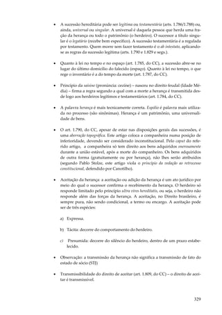 329
• A sucessão hereditária pode ser legítima ou testamentária (arts. 1.786/1.788) ou,
ainda, universal ou singular. A universal é daquela pessoa que herda uma fra-
ção da herança ou todo o patrimônio (o herdeiro). O sucessor a título singu-
lar é o legatário (recebe bem específico). A sucessão testamentária é a regulada
por testamento. Quem morre sem fazer testamento é o ab intestato, aplicando-
se as regras da sucessão legítima (arts. 1.790 e 1.829 e segs.).
• Quanto à lei no tempo e no espaço (art. 1.785, do CC), a sucessão abre-se no
lugar do último domicílio do falecido (espaço). Quanto à lei no tempo, o que
rege o inventário é a do tempo da morte (art. 1.787, do CC).
• Princípio da saisine (pronúncia: cezíne) – nasceu no direito feudal (Idade Mé-
dia) – firma a regra segundo a qual com a morte a herança é transmitida des-
de logo aos herdeiros legítimos e testamentários (art. 1.784, do CC).
• A palavra herança é mais tecnicamente correta. Espólio é palavra mais utiliza-
da no processo (são sinônimas). Herança é um patrimônio, uma universali-
dade de bens.
• O art. 1.790, do CC, apesar de estar nas disposições gerais das sucessões, é
uma aberração topográfica. Este artigo coloca a companheira numa posição de
inferioridade, devendo ser considerado inconstitucional. Pelo caput do refe-
rido artigo, a companheira só tem direito aos bens adquiridos onerosamente
durante a união estável, após a morte do companheiro. Os bens adquiridos
de outra forma (gratuitamente ou por herança), não lhes serão atribuídos
(segundo Pablo Stolze, este artigo viola o princípio da vedação ao retrocesso
constitucional, defendido por Canotilho).
• Aceitação da herança: a aceitação ou adição da herança é um ato jurídico por
meio do qual o sucessor confirma o recebimento da herança. O herdeiro só
responde limitado pelo princípio ultra vires hereditatis, ou seja, o herdeiro não
responde além das forças da herança. A aceitação, no Direito brasileiro, é
sempre pura, não sendo condicional, a termo ou encargo. A aceitação pode
ser de três espécies:
a) Expressa.
b) Tácita: decorre do comportamento do herdeiro.
c) Presumida: decorre do silêncio do herdeiro, dentro de um prazo estabe-
lecido.
• Observação: a transmissão da herança não significa a transmissão de fato do
estado de sócio (STJ)
• Transmissibilidade do direito de aceitar (art. 1.809, do CC) – o direito de acei-
tar é transmissível.
 