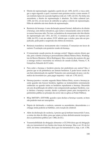 330
• Direito de representação: regulado a partir do art. 1.851, do CC, e visa a miti-
gar a regra segundo a qual o sucessor mais próximo exclui o mais remoto. É
um instituto típico da sucessão legítima (vide art. 1.851, do CC). Na linha reta
ascendente o direito de representação é absoluto. Na linha colateral (art.
1.853, do CC), só em favor de sobrinho se aplica o direito de representação.
Filho de sobrinho não tem direito de representação.
• Renúncia da herança: é uma declaração pessoal formal, abdicativa do direito
à herança, com efeitos retroativos, que exclui o renunciando como se herdei-
ro nunca houvesse sido. Por isso, os herdeiros do renunciante não têm direito
de representação (art. 1.811, do CC). A renúncia só pode ser expressa (art.
1.806, do CC); é um ato solene. O CC admite que o credor, para não ser pre-
judicado, pode pedir a suspensão dos efeitos da renúncia.
• Renúncia translativa: tecnicamente não é renúncia. É renunciar em favor de
outrem. É aceitação com posterior cessão da herança.
• O renunciante casado precisa de outorga uxória? Alguns autores dizem que
não, pois o direito à herança é personalíssimo (Maria Helena Diniz, Washing-
ton de Barros Monteiro, Sílvio Rodrigues). Mas a maioria dos autores diz que
a outorga uxória é necessária na renúncia do casado (Caliali, Venosa, C. R.
Gonçalves, Eduardo de O. Leite).
• Para ceder a herança o herdeiro precisa dar preferência aos outros? Sim, é
preciso que se dê preferência aos demais herdeiros. E pode haver cessão de
um bem determinado do espólio? Somente com autorização do juiz e em be-
nefício do inventário (ex. para pagar imposto) – vide art. 1.793, do CC.
• Herança jacente e vacante: segundo Maria Helena Diniz, ocorre a herança ja-
cente quando não houver herdeiro, legítimo ou testamentário notoriamente
conhecido ou quando todos os herdeiros repudiarem a herança. Decorrido
um ano da publicação do edital e não comparecendo qualquer herdeiro, o ju-
iz declara a herança vacante, dando o primeiro passo para incorporá-la ao
patrimônio público (o princípio da saisine não se aplica ao Poder Público).
• REsp 36873/SP e 253719/RJ: quando o juiz declara a herança vacante, os bens
não poderão mais ser usucapidos.
• Depois de declarada a vacância, somente os ascendentes, descendentes e o
cônjuge ainda poderão se habilitar, com exceção do colateral.
• Além da declaração da vacância, é preciso que já tenham transcorrido 5 anos,
a contar da data do óbito, para que sejam os bens definitivamente incorpora-
dos ao patrimônio público (art. 1.882, do CC).
• Transmissibilidade da obrigação alimentar: o CC/1916 dizia que tal obrigação
não era transmissível nos limites das forças da herança. Mas o art. 23, da Lei
6.015, de forma contraditória, dizia que era transmissível e, hoje, o art. 1.700,
 