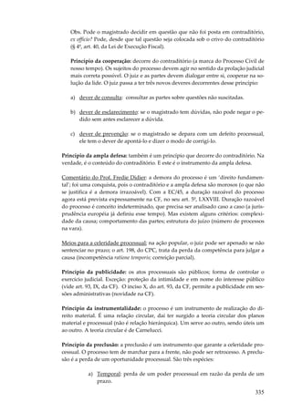 335
Obs. Pode o magistrado decidir em questão que não foi posta em contraditório,
ex officio? Pode, desde que tal questão seja colocada sob o crivo do contraditório
(§ 4º, art. 40, da Lei de Execução Fiscal).
Princípio da cooperação: decorre do contraditório (a marca do Processo Civil de
nosso tempo). Os sujeitos do processo devem agir no sentido da prolação judicial
mais correta possível. O juiz e as partes devem dialogar entre si, cooperar na so-
lução da lide. O juiz passa a ter três novos deveres decorrentes desse princípio:
a) dever de consulta: consultar as partes sobre questões não suscitadas.
b) dever de esclarecimento: se o magistrado tem dúvidas, não pode negar o pe-
dido sem antes esclarecer a dúvida.
c) dever de prevenção: se o magistrado se depara com um defeito processual,
ele tem o dever de apontá-lo e dizer o modo de corrigi-lo.
Princípio da ampla defesa: também é um princípio que decorre do contraditório. Na
verdade, é o conteúdo do contraditório. E este é o instrumento da ampla defesa.
Comentário do Prof. Fredie Didier: a demora do processo é um ‘direito fundamen-
tal’; foi uma conquista, pois o contraditório e a ampla defesa são morosos (o que não
se justifica é a demora irrazoável). Com a EC/45, a duração razoável do processo
agora está prevista expressamente na CF, no seu art. 5º, LXXVIII. Duração razoável
do processo é conceito indeterminado, que precisa ser analisado caso a caso (a juris-
prudência européia já definiu esse tempo). Mas existem alguns critérios: complexi-
dade da causa; comportamento das partes; estrutura do juízo (número de processos
na vara).
Meios para a celeridade processual; na ação popular, o juiz pode ser apenado se não
sentenciar no prazo; o art. 198, do CPC, trata da perda da competência para julgar a
causa (incompetência ratione temporis; correição parcial).
Princípio da publicidade: os atos processuais são públicos; forma de controlar o
exercício judicial. Exceção: proteção da intimidade e em nome do interesse público
(vide art. 93, IX, da CF). O inciso X, do art. 93, da CF, permite a publicidade em ses-
sões administrativas (novidade na CF).
Princípio da instrumentalidade: o processo é um instrumento de realização do di-
reito material. É uma relação circular, daí ter surgido a teoria circular dos planos
material e processual (não é relação hierárquica). Um serve ao outro, sendo úteis um
ao outro. A teoria circular é de Carnelucci.
Princípio da preclusão: a preclusão é um instrumento que garante a celeridade pro-
cessual. O processo tem de marchar para a frente, não pode ser retrocesso. A preclu-
são é a perda de um oportunidade processual. São três espécies:
a) Temporal: perda de um poder processual em razão da perda de um
prazo.
 