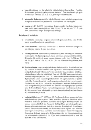 338
e) Lide: identificada por Carnelutti. Só há jurisdição se houver lide - “conflito
de interesses qualificado pela pretensão resistida”. É característica frágil, pois
há jurisdição sem lide. Ex. ADI, ADC, jurisdição voluntária, etc.
f) Monopólio do Estado: também frágil. O Estado exerce a jurisdição, em regra.
Mas pode ser autorizado pelo Estado a outros entes. Ex. arbitragem.
g) Inércia: art. 2º, do CPC. Necessidade de provocação. Há, hoje, várias exce-
ções: multa coercitiva ex officio; art. 114, VIII, da CF; art. 989, do CPC. É, tam-
bém, característica frágil, mas aplica-se, em regra.
Princípios da jurisdição:
a) Investidura: a jurisdição só pode ser exercida por quem tenha sido devida-
mente investido na função jurisdicional.
b) Inevitabilidade: a jurisdição é inevitável. As decisões devem ser cumpridas;
não há como escapar de suas imposições.
c) Indelegabilidade: o exercício da jurisdição não pode ser delegado a nenhum
outro órgão. Há algumas ponderações a fazer: nas cartas precatórias não há
delegação, há pedido de ajuda a quem detém o poder (art. 93, XIV, da CF;
art. 162, § 4º, do CPC; art. 102, ‘m’, da CF – tais exemplos mitigam este prin-
cípio).
d) Territorialidade: exerce-se a jurisdição em dado território. A unidade da Jus-
tiça Estadual chama-se “comarca” (em algumas há subdivisão em distritos); a
Justiça Federal subdivide-se em “seção judiciária” (há, em alguns Estados, a
subdivisão em ‘subseção judiciária’). Vide art. 107, CPC (caso de extraterrito-
rialidade da jurisdição); art. 230, CPC (caso de extraterritorialidade da juris-
dição); muitas vezes a decisão produz efeitos em lugar diferente do que foi
proferida. Ex. decisão de juiz brasileiro pode produzir efeitos em outro país e
vice-versa; art. 16, da Lei 7347 (ação civil pública): a sentença proferida numa
ação civil pública só produz efeitos ‘no território do órgão prolator’ (comen-
tário de Fredie Didier: “maior excrescência processual brasileira”, pois fere o
devido processo legal substancial, portanto inconstitucional (apesar disso, o
STJ mantém sua aplicação).
e) Inafastabilidade: art. 5º, XXXV, da CF. Nenhuma lesão ou ameaça de lesão
será afastada da apreciação do Poder Judiciário; garante o direito de ação e
permite a afirmação, perante o Judiciário, de qualquer direito (Exceção: cri-
mes de responsabilidade do Presidente da República, que são julgados pelo
Senado, afastando, assim, do Judiciário, mas não da jurisdição). A tutela pre-
ventiva foi constitucionalizada; não há necessidade de esgotar a via adminis-
trativa para se recorrer ao Judiciário; a exceção repousa no âmbito da Justiça
Desportiva; de igual forma, a lei de habeas data exige prévio esgotamento da
via administrativa (Súmula 2, do STJ) – posicionamento contrário, vide Sú-
mula 89, do STJ (incoerência).
 