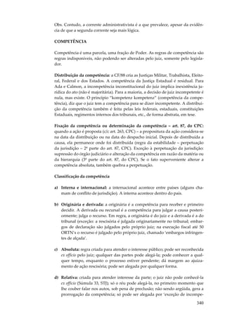 340
Obs. Contudo, a corrente administrativista é a que prevalece, apesar da evidên-
cia de que a segunda corrente seja mais lógica.
COMPETÊNCIA
Competência é uma parcela, uma fração de Poder. As regras de competência são
regras indisponíveis, não podendo ser alteradas pelo juiz, somente pelo legisla-
dor.
Distribuição da competência: a CF/88 cria as Justiças Militar, Trabalhista, Eleito-
ral, Federal e dos Estados. A competência da Justiça Estadual é residual. Para
Ada e Calmon, a incompetência inconstitucional do juiz implica inexistência ju-
rídica do ato (não é majoritária). Para a maioria, a decisão de juiz incompetente é
nula, mas existe. O princípio “kompetenz kompetenz” (competência da compe-
tência), diz que o juiz tem a competência para se dizer incompetente. A distribui-
ção da competência também é feita pelas leis federais, estaduais, constituições
Estaduais, regimentos internos dos tribunais, etc., de forma abstrata, em tese.
Fixação da competência ou determinação da competência – art. 87, do CPC:
quando a ação é proposta (c/c art. 263, CPC) – a propositura da ação considera-se
na data da distribuição ou na data do despacho inicial. Depois de distribuída a
causa, ela permanece onde foi distribuída (regra da estabilidade – perpetuação
da jurisdição – 2ª parte do art. 87, CPC). Exceção à perpetuação da jurisdição:
supressão do órgão judiciário e alteração da competência em razão da matéria ou
da hierarquia (3ª parte do art. 87, do CPC). Se o fato superveniente alterar a
competência absoluta, também quebra a perpetuação.
Classificação da competência
a) Interna e internacional: a internacional acontece entre países (alguns cha-
mam de conflito de jurisdição). A interna acontece dentro do país.
b) Originária e derivada: a originária é a competência para receber e primeiro
decidir. A derivada ou recursal é a competência para julgar a causa posteri-
ormente; julga o recurso. Em regra, a originária é do juiz e a derivada é a do
tribunal (exceção: a rescisória é julgada originariamente no tribunal; embar-
gos de declaração são julgados pelo próprio juiz; na execução fiscal até 50
ORTN’s o recurso é julgado pelo próprio juiz, chamado ‘embargos infringen-
tes de alçada’.
c) Absoluta: regra criada para atender o interesse público; pode ser reconhecida
ex officio pelo juiz; qualquer das partes pode alegá-la; pode conhecer a qual-
quer tempo, enquanto o processo estiver pendente; dá margem ao ajuiza-
mento de ação rescisória; pode ser alegada por qualquer forma.
d) Relativa: criada para atender interesse da parte; o juiz não pode conhecê-la
ex officio (Súmula 33, STJ); só o réu pode alegá-la, no primeiro momento que
lhe couber falar nos autos, sob pena de preclusão; não sendo argüida, gera a
prorrogação da competência; só pode ser alegada por ‘exceção de incompe-
 