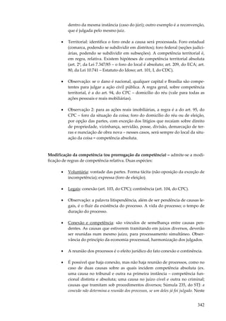 342
dentro da mesma instância (caso do júri); outro exemplo é a reconvenção,
que é julgada pelo mesmo juiz.
• Territorial: identifica o foro onde a causa será processada. Foro estadual
(comarca, podendo se subdividir em distritos); foro federal (seções judici-
árias, podendo se subdividir em subseções). A competência territorial é,
em regra, relativa. Existem hipóteses de competência territorial absoluta
(art. 2º, da Lei 7.347/85 – o foro do local é absoluto; art. 209, do ECA; art.
80, da Lei 10.741 – Estatuto do Idoso; art. 101, I, do CDC).
• Observação: se o dano é nacional, qualquer capital e Brasília são compe-
tentes para julgar a ação civil pública. A regra geral, sobre competência
territorial, é a do art. 94, do CPC – domicílio do réu (vale para todas as
ações pessoais e reais mobiliárias).
• Observação 2: para as ações reais imobiliárias, a regra é a do art. 95, do
CPC – foro da situação da coisa; foro do domicílio do réu ou de eleição,
por opção das partes, com exceção dos litígios que recaiam sobre direito
de propriedade, vizinhança, servidão, posse, divisão, demarcação de ter-
ras e nunciação de obra nova – nesses casos, será sempre do local da situ-
ação da coisa = competência absoluta.
Modificação da competência (ou prorrogação da competência) – admite-se a modi-
ficação de regras de competência relativa. Duas espécies:
• Voluntária: vontade das partes. Forma tácita (não oposição da exceção de
incompetência); expressa (foro de eleição).
• Legais: conexão (art. 103, do CPC); continência (art. 104, do CPC).
• Observação: a palavra litispendência, além de ser pendência de causas le-
gais, é o fluir da existência do processo. A vida do processo; o tempo de
duração do processo.
• Conexão e competência: são vínculos de semelhança entre causas pen-
dentes. As causas que estiverem tramitando em juízos diversos, deverão
ser reunidas num mesmo juízo, para processamento simultâneo. Obser-
vância do princípio da economia processual, harmonização dos julgados.
• A reunião dos processos é o efeito jurídico do fato conexão e continência.
• É possível que haja conexão, mas não haja reunião de processos, como no
caso de duas causas sobre as quais incidem competência absoluta (ex.
uma causa no tribunal e outra na primeira instância – competência fun-
cional distinta e absoluta; uma causa no juízo cível e outra no criminal;
causas que tramitam sob procedimentos diversos; Súmula 235, do STJ: a
conexão não determina a reunião dos processos, se um deles já foi julgado. Neste
 