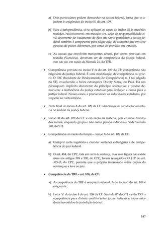 347
a) Dois particulares podem demandar na justiça federal, basta que se a-
justem às exigências do inciso III do art. 109.
b) Para a jurisprudência, só se aplicam os casos do inciso III às matérias
tratadas, exclusivamente, em tratados (ex. ação de responsabilidade ci-
vil decorrente de vazamento de óleo em navio petroleiro; a justiça fe-
deral também é competente para julgar ação de alimento que envolve
pessoas de países diferentes, por conta de previsão em tratado).
c) As causas que envolvem transportes aéreos, por serem previstas em
tratado (Varsóvia), deveriam ser de competência da justiça federal,
mas não são, em razão da Súmula 21, do TFR.
• Competência prevista no inciso V-A do art. 109 da CF: competência não
originária da justiça federal. É uma modificação de competência sui gene-
ris. O IDC (Incidente de Deslocamento de Competência) n. 1 foi julgado
no STJ, envolvendo a freira estrangeira Doroty Stang, no Pará. Há um
pressuposto implícito decorrente do princípio federativo; é preciso de-
monstrar a ineficiência da justiça estadual para deslocar a causa para a
justiça federal. Nesses casos, é preciso ouvir as autoridades estaduais, por
respeito ao contraditório.
• Parte final do inciso X do art. 109 da CF: são causas de jurisdição voluntá-
ria no âmbito da justiça federal.
• Inciso XI do art. 109 da CF: é em razão da matéria, pois envolve direitos
dos índios, enquanto grupo e não como pessoa individual. Vide Súmula
140, do STJ.
• Competência em razão da função – inciso X do art. 109 da CF:
a) Cumprir carta rogatória e executar sentença estrangeira é de compe-
tência do juiz federal.
b) O art. 484, do CPC, fala em carta de sentença, mas essa figura não existe
mais (os artigos 589 e 590, do CPC, foram revogados). O § 3º do art.
475-O, do CPC, permite que o próprio interessado retire cópias da
sentença e a leve ao juiz.
• Competência do TRF – art. 108, da CF:
a) A competência do TRF é sempre funcional. A do inciso I do art. 108 é
originária.
b) Letra ‘e’ do inciso I do art. 108 da CF: Súmula 03 do STJ – é do TRF a
competência para dirimir conflito entre juízes federais e juízes esta-
duais investidos de jurisdição federal.
 