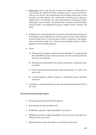349
• Observação: tudo o que até aqui se disse diz respeito à substanciação da
causa de pedir (art. 282, III, do CPC). Também existe a teoria da individuali-
zação da causa de pedir, não adotada pelo nosso Código; afirma que a causa
de pedir se perfaz apenas com a afirmação do direito que se alega ter,
dispensando o fato jurídico. (ex. ação reivindicatória na teoria da indivi-
dualização: causa de pedir = sou proprietário; na teoria da substanciação:
causa de pedir = sou proprietário porque comprei, herdei, usucapi - são
fatos).
• Distinção entre causa de pedir ativa e passiva (causa de pedir remota): es-
ta distinção é uma subdivisão da causa de pedir remota (o fato jurídico).
Causa de pedir ativa é o fato que gera o direito. A passiva é a que impul-
siona o interesse de agir. Ex. o contrato (causa de pedir ativa); o inadim-
plemento (causa de pedir passiva).
• Partes:
a) É quem está no processo, agindo com parcialidade. É o sujeito parcial
do contraditório. O juiz está no processo, mas não é parte processual,
pois deve ser imparcial.
b) Demandante e demandado são as partes principais; o assistente é par-
te auxiliar.
c) Parte do procedimento principal e parte do incidente. Ex. autor e réu;
perito, juiz.
d) A parte ilegítima, embora irregular, é considerada parte; indevida,
mas parte.
• O pedido é o terceiro elemento da ação, mas será estudado dentro da peti-
ção inicial.
Classificação das demandas (ações)
• Pessoal: quando veicula um direito pessoal.
• Real: quando veicula um direito real.
• Imobiliárias: quando o objeto do pedido é um imóvel.
• Mobiliárias: quando o objeto do pedido é um móvel (nem toda ação imo-
biliária é real e vice-versa).
• Reipersecutória: é ação cujo objetivo é a entrega de uma coisa.
 