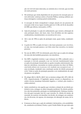 351
ção sine intervalo (sem intervalo), ao contrário da ex intervalo, que era feita
em outro processo.
• Há sentenças que ainda dependem de um processo de execução para se-
rem efetivadas: sentença contra a Fazenda Pública; sentença arbitral; sen-
tença estrangeira e sentença penal condenatória.
• A execução de título extrajudicial é sempre através de um processo de
execução (vide novas regras trazidas pela Lei 11.382, de 06 de dezembro
de 2006, que alterou, nessa parte, o CPC).
• Ação de prestação: é a ação de conhecimento, que veicula a afirmação de
uma prestação (fazer, não fazer, dar). Eram divididas em três espécies:
condenatórias, mandamentais e as executivas lato sensu.
• Até o ano de 1994 as ações de prestação eram, quase todas, condenató-
rias.
• A partir de 1994, as ações de fazer e não fazer passaram a ser sincréticas,
ou seja, sua execução passou a ser feita como fase executiva, no mesmo
processo.
• No ano de 2002 o CPC foi reformado, para dizer que as ações de entrega
de coisa (de dar) também passariam a ser sincréticas.
• Em 2005 o legislador termina o que começou em 1994, acabando com a
execução ex intervalo, passando a ser sine intervalo, transformando todas
as ações de prestação (ressalvadas as quatro exceções anteriormente cita-
das) em sincréticas, executadas no mesmo processo (no dizer de Didier,
uma bomba atômica caiu no processo civil, mudando uma concepção de anos – é
uma revolução, mudando uma construção secular do direito processual
civil). Todas as ações de prestação passarão a ser condenatórias; de espé-
cie passou a ser gênero.
• Os artigos 466-A, 466-B e 466-C são os mesmos antigos 641, 639 e 640, do
CPC, respectivamente. O legislador apenas recuou os dispositivos, na
ordem inversa (mudança horizontal negativa, e vertical, pois mudou a
ordem anterior).
• Ações constitutivas: são aquelas que veiculam a relação de um direito po-
testativo (cria, extingue ou altera situações jurídicas). No direito potesta-
tivo não tem pretensão, prestação ou inadimplemento. Sentença constitu-
tiva não gera execução; não há o que executar. Ex. direito de anular, de
rescindir, de resolver, de interditar, de dividir, de extinguir um condomí-
nio, de divorciar, de separar, de emancipar, de alteração de nome, de fa-
lência.
• Costuma-se dizer que a ação de nulidade é declaratória; a de anulabilida-
de, constitutiva (civilistas). Porém, o prof. Fredie Didier diz que toda ação
 