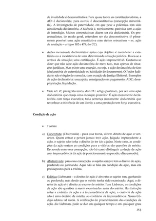 352
de invalidade é desconstitutiva. Para quase todos os constitucionalistas, a
ADI é declaratória; para outros, é desconstitutiva (concepção minoritá-
ria). A investigação de paternidade, em que pese a polêmica, tem sido
considerada declaratória. A falência é, teoricamente, parecida com a ação
de interdição. Muitos comercialistas dizem ser ela declaratória. Os pro-
cessualistas, de modo geral, entendem ser ela desconstitutiva (é plena-
mente possível uma ação constitutiva com efeitos retroativos – ex. ação
de anulação – artigos 182 e 478, do CC).
• Ações meramente declaratórias: ações cujo objetivo é reconhecer a exis-
tência ou a inexistência de uma determinada situação jurídica. Busca-se a
certeza da situação; uma certificação. É ação imprescritível. Costuma-se
dizer que não cabe ação declaratória de mero fato, mas apenas de situa-
ções jurídicas. Mas existe uma exceção, ou seja, a ação declaratória de fato
(declaratória de autenticidade ou falsidade de documento). O Poder Judi-
ciário não é órgão de consulta, com exceção da Justiça Eleitoral. Exemplos
de ação declaratória: usucapião; consignação em pagamento; ADC; desa-
propriação, liquidação.
• Vide art. 4º, parágrafo único, do CPC: artigo polêmico, por ser uma ação
declaratória que enseja uma execução posterior. É ação meramente decla-
ratória com força executiva; toda sentença meramente declaratória que
reconhece a existência de um direito a uma prestação tem força executiva.
Condição da ação
• Teorias:
a) Concretista: (Chiovenda) – para essa teoria, só tem direito de ação o ven-
cedor. Quem entrar e perder jamais teve ação. Julgada improcedente a
ação, o sujeito não tinha o direito de ter ido a juízo. Neste caso, as condi-
ções da ação seriam as condições para a vitória; são questões de mérito.
De acordo com essa concepção, não há como distinguir carência de ação
com improcedência da ação (é posicionamento superado, ultrapassado).
b) Abstrativista: para essa concepção, o sujeito sempre tem o direito de ação,
perdendo ou ganhando. Aqui não se fala em condição da ação, mas em
pressupostos para a vitória.
c) Eclética (Liebman) – o direito de ação é abstrato; o sujeito tem, ganhando
ou perdendo, mas desde que o mérito tenha sido examinado. Aqui, o di-
reito de ação é o direito ao exame de mérito. Para Liebman, as condições
da ação são questões a serem examinadas antes do mérito. Há distinção
entre a carência da ação e a improcedência da ação; a carência de ação
não é uma decisão de mérito, ao contrário da improcedência. Nosso Có-
digo adotou tal teoria. A verificação do preenchimento das condições da
ação, diz Liebman, pode se dar em qualquer tempo e em qualquer grau
 