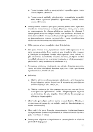 355
a) Pressupostos de existência: subjetivo (juiz = investidura; parte = capa-
cidade); objetivo (ato inicial).
b) Pressupostos de validade: subjetivo (juiz = competência, imparciali-
dade; parte = capacidade processual e postulatória); objetivo (intrín-
secos e extrínsecos).
• Pressupostos de existência: para que o processo passe a existir, é preciso a
reunião dos pressupostos de existência. Depois de existir, deve-se anali-
sar os pressupostos de validade, eficácia (ou requisitos de validade). A
eles se aplicam as invalidades processuais, com a diferença de que os sis-
temas de invalidades processuais foram criados para cada ato do proces-
so. Aqui, analisa-se o processo como um todo – é o que a doutrina chama
de instrumentalismo ou instrumentalidade substancial.
• Só há processo se houver órgão investido de jurisdição.
• Para que o processo exista, é preciso que o autor tenha capacidade de ser
parte, ou seja, a aptidão de ser sujeito de uma situação jurídica processu-
al. Não é preciso ser pessoa física ou jurídica para ser parte: pode ser ór-
gão, condomínio, massa falida, consórcio, nascituro, etc. Quem não tem
capacidade são os mortos, os animais irracionais, as coletividades desor-
ganizadas (ex. os tocantinenses; os estudantes, etc.).
• Pressuposto objetivo de existência: é o ato inicial, a demanda, a provoca-
ção da atividade jurisdicional. Para que o processo exista é preciso que
alguém demande perante um juiz.
• Validades:
a) Objetivo intrínseco: são as exigências relacionadas à própria estrutura
do procedimento, dentro do processo. É o respeito ao procedimento
processual (petição apta, citação, etc.).
b) Objetivo extrínseco: são fatos exteriores ao processo, que não devem
existir para que o processo seja válido - são pressupostos negativos
(ex. inexistência de coisa julgada e litispendência, de convenção de
arbitragem, de perempção).
• Observação: para alguns autores, dentre os quais Barbosa Moreira, os
pressupostos extrínsecos são, na verdade, condições da ação (não preva-
lece tal entendimento).
• Observação 2: há quem denomine os pressupostos objetivos extrínsecos,
de impedimentos processuais (antes eram os pressupostos que o juiz não
podia reconhecer de ofício).
• Pressupostos subjetivos: o impedimento e a suspeição são os níveis de
parcialidade do julgador.
 