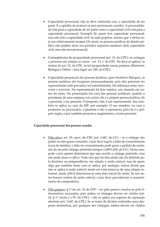 356
• Capacidade processual: não se deve confundir com a capacidade de ser
parte. É a aptidão de praticar os atos processuais sozinho. A personalida-
de está para a capacidade de ser parte como a capacidade civil está para a
capacidade processual. Exemplo de quem tem capacidade processual,
mas não tem a capacidade civil: na ação popular, mesmo que o eleitor se-
ja um relativamente incapaz (16 anos); as pessoas jurídicas de direito pú-
blico não podem atuar nos juizados especiais estaduais (tem capacidade
civil, mas não tem processual).
• Conseqüências da incapacidade processual (art. 13, do CPC): só extingue
o processo em relação ao autor - art. 13, I, do CPC. Só deve-se aplicar os
incisos do art. 13, do CPC, se tal incapacidade causar prejuízo (Marinoni,
Bedague e Didier – base legal: art. 249, do CPC).
• Capacidade processual das pessoas jurídicas: para Frederico Marques, as
pessoas jurídicas são incapazes processualmente, pois elas precisam ser
representadas (não prevalece tal entendimento). Há diferença entre repre-
sentar e presentar. Na representação há dois sujeitos, um atuando em no-
me do outro. Na presentação (no caso das pessoas jurídicas), quando o
presidente de uma empresa vai a juízo, ele é a própria pessoa jurídica, ele
a presenta, a faz presente. O preposto, sim, é um representante. Isso tam-
bém se aplica no caso do MP, por exemplo. O seu membro, no caso o
promotor ou procurador, o presenta e não o representa, pois ele é o pró-
prio órgão; o juiz também presenta a magistratura, a torna presente.
Capacidade processual das pessoas casadas
• Pólo ativo: art. 10, caput, do CPC (art. 1.647, do CC) – se o cônjuge não
puder ou não quiser consentir, o juiz deve suprir a falta de consentimento
(vara de família); a falta do consentimento pode gerar o pedido de anula-
ção do ato pelo cônjuge preterido (artigos 1.649/1.650, do CC). Nesse caso,
pode o juiz apenas determinar que seja ouvido o cônjuge preterido, mas
não pode atuar ex officio. Tudo isso que foi dito ainda não foi definido pe-
la doutrina ou jurisprudência, em relação à união estável, mas há quem
diga que também nesse caso se aplica, por analogia; outros dizem que
não se aplica à união estável, tendo em vista tratar-se de uma relação in-
formal, sendo difícil determinar-se uma data inicial da união. Se nos au-
tos houver notícia da união estável, o juiz deve providenciar o consenti-
mento do companheiro.
• Pólo passivo: § 1º do art. 10 do CPC – no pólo passivo resolve-se pelo li-
tisconsórcio necessário, pois ambos os cônjuges devem ser citados (art.
10, § 1º, inciso I a IV, do CPC) – não se aplica aos regimes de separação
absoluta (art. 1.647, do CPC). Se se tratar de dívidas contraídas para des-
pesas domésticas, por qualquer dos cônjuges, ambos devem ser citados
 