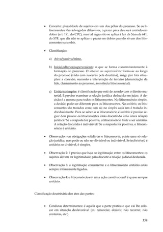 358
• Conceito: pluralidade de sujeitos em um dos pólos do processo. Se os li-
tisconsortes têm advogados diferentes, o prazo para eles será contado em
dobro (art. 191, do CPC), mas tal regra não se aplica à luz da Súmula 641,
do STF, que diz não se aplicar o prazo em dobro quando só um dos litis-
consortes sucumbir.
• Classificação:
a) Ativo/passivo/misto.
b) Inicial/ulterior/superveniente: o que se forma concomitantemente à
formação do processo. O ulterior ou superveniente forma-se ao longo
do processo (visto com reservas pela doutrina), surge por três situa-
ções: a conexão, sucessão e intervenção de terceiro (denunciação da
lide, chamamento ao processo, assistência litisconsorcial).
c) Unitário/simples: é classificação que está de acordo com o direito ma-
terial. É preciso examinar a relação jurídica deduzida em juízo. A de-
cisão é a mesma para todos os litisconsortes. No litisconsórcio simples,
a decisão pode ser diferente para os litisconsortes. No unitário, os litis-
consortes são tratados como um só; no simples cada um é tratado in-
dividualmente. Para se saber se o litisconsórcio é unitário é preciso se-
guir dois passos: os litisconsortes estão discutindo uma única relação
jurídica? Se a resposta for positiva, o litisconsórcio tende a ser unitário.
A relação discutida é indivisível? Se a resposta for positiva, o litiscon-
sórcio é unitário.
• Observação: nas obrigações solidárias e litisconsorte, existe uma só rela-
ção jurídica, mas pode ou não ser divisível ou indivisível. Se indivisível, é
unitário; se divisível, é simples.
• Observação 2: é preciso que haja co-legitimação entre os litisconsortes; os
sujeitos devem ter legitimidade para discutir a relação judicial deduzida.
• Observação 3: a legitimação concorrente e o litisconsórcio unitário estão
sempre intimamente ligados.
• Observação 4: o litisconsórcio em uma ação constitucional é quase sempre
unitário.
Classificação doutrinária dos atos das partes:
• Condutas determinantes: é aquela que a parte pratica e que vai lhe colo-
car em situação desfavorável (ex. renunciar, desistir, não recorrer, não
contestas, etc.).
 
