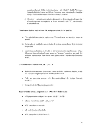 36
para introduzir à ADI o efeito vinculante – art. 102, § 2º, da CF. Vincula o
Poder Judiciário (exceto ao STF), o Executivo (mas não vincula o Legisla-
tivo) – vide comentário aos efeitos da medida cautelar.
c) Objetivo - efeitos transcendentes dos motivos determinantes. Interpreta-
ções divergentes enfraquecem a “força normativa da CF”, como ensina
Gilmar Mendes.
Técnicas de decisão judicial – art. 28, parágrafo único, da Lei 9868/99:
a) Princípio da interpretação conforme a CF – confere-se um sentido e afasta os
demais.
b) Declaração de nulidade: sem redução de texto e com redução de texto (total
ou parcial).
c) Inconstitucionalidade por atração ou por arrastamento significa que o artigo
tido como inconstitucional pode atrair ou “arrastar” os outros que dele de-
pendem, mesmo que não tenha sido questionada a inconstitucionalidade
destes.
ADI Interventiva Federal – art. 35, IV, da CF
• Será utilizada nos casos de recusa a execução de lei, ordem ou decisão judici-
al e violação aos princípios da Constituição Estadual.
• Pode ser proposta apenas pelo Procurador-Geral de Justiça (Súmula
614/STF).
• Competência do TJ para o julgamento.
Peculiaridades entre ADI por omissão e Mandado de Injunção
• ADI por omissão está prevista no art. 103, § 2º, da CF;.
• MI está previsto no art. 5º, LXXI, da CF.
• ADI: controle concentrado.
• MI: controle difuso limitado.
• ADI: competência do STF e do TJ.
 