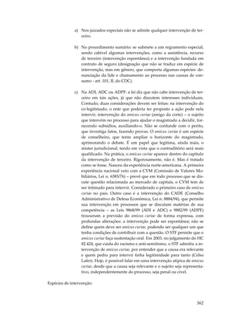 362
a) Nos juizados especiais não se admite qualquer intervenção de ter-
ceiro.
b) No procedimento sumário: se submete a um regramento especial,
sendo cabível algumas intervenções, como a assistência, recurso
de terceiro (intervenção espontânea) e a intervenção fundada em
contrato de seguro (designação que não se traduz em espécie de
intervenção, mas em gênero, que comporta algumas espécies: de-
nunciação da lide e chamamento ao processo nas causas de con-
sumo - art. 101, II, do CDC).
c) Na ADI, ADC ou ADPF: a lei diz que não cabe intervenção de ter-
ceiro em tais ações, já que não discutem interesses individuais.
Contudo, duas considerações devem ser feitas: na intervenção do
co-legitimado, o ente que poderia ter proposto a ação pode nela
intervir; intervenção do amicus curiae (amigo da corte) – o sujeito
que intervém no processo para ajudar o magistrado a decidir, for-
necendo subsídios, auxiliando-o. Não se confunde com o perito,
que investiga fatos, fazendo provas. O amicus curiae é um espécie
de conselheiro, que tenta ampliar o horizonte do magistrado,
aprimorando o debate. É um papel que legitima, ainda mais, o
mister jurisdicional, tendo em vista que o contraditório será mais
qualificado. Na prática, o amicus curiae aparece dentro do capítulo
da intervenção de terceiro. Rigorosamente, não é. Mas é tratado
como se fosse. Nasceu da experiência norte-americana. A primeira
experiência nacional veio com a CVM (Comissão de Valores Mo-
biliários, Lei n. 6385/76) – prevê que em todo processo que se dis-
cute questão relacionada ao mercado de capitais, o CVM tem de
ser intimado para intervir. Considerado o primeiro caso de amicus
curiae no país. Outro caso é a intervenção do CADE (Conselho
Administrativo de Defesa Econômica, Lei n. 8884/94), que permite
sua intervenção em processos que se discutam matérias de sua
competência – as Leis 9868/99 (ADI e ADC) e 9882/99 (ADPF)
trouxeram a previsão do amicus curiae de forma expressa, com
profundas alterações: a intervenção pode ser espontânea; não se
define quem deve ser amicus curiae, podendo ser qualquer um que
tenha condições de contribuir com a questão. O STF permite que o
amicus curiae faça sustentação oral. Em 2003, no julgamento do HC
82.424, que cuida do racismo e anti-semitismo, o STF admitiu a in-
tervenção de amicus curiae, por entender que a causa era relevante
e quem pediu para intervir tinha legitimidade para tanto (Celso
Lafer). Hoje, é possível falar em uma intervenção atípica de amicus
curiae, desde que a causa seja relevante e o sujeito seja representa-
tivo, independentemente do processo, seja penal ou cível.
Espécies de intervenção:
 