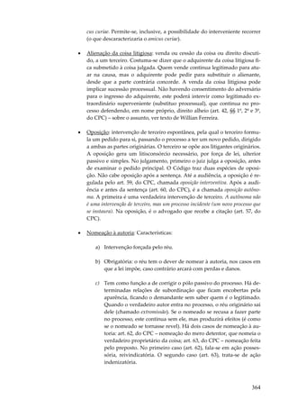 364
cus curiae. Permite-se, inclusive, a possibilidade do interveniente recorrer
(o que descaracterizaria o amicus curiae).
• Alienação da coisa litigiosa: venda ou cessão da coisa ou direito discuti-
do, a um terceiro. Costuma-se dizer que o adquirente da coisa litigiosa fi-
ca submetido à coisa julgada. Quem vende continua legitimado para atu-
ar na causa, mas o adquirente pode pedir para substituir o alienante,
desde que a parte contrária concorde. A venda da coisa litigiosa pode
implicar sucessão processual. Não havendo consentimento do adversário
para o ingresso do adquirente, este poderá intervir como legitimado ex-
traordinário superveniente (substituo processual), que continua no pro-
cesso defendendo, em nome próprio, direito alheio (art. 42, §§ 1º, 2º e 3º,
do CPC) – sobre o assunto, ver texto de Willian Ferreira.
• Oposição: intervenção de terceiro espontânea, pela qual o terceiro formu-
la um pedido para si, passando o processo a ter um novo pedido, dirigido
a ambas as partes originárias. O terceiro se opõe aos litigantes originários.
A oposição gera um litisconsórcio necessário, por força de lei, ulterior
passivo e simples. No julgamento, primeiro o juiz julga a oposição, antes
de examinar o pedido principal. O Código traz duas espécies de oposi-
ção. Não cabe oposição após a sentença. Até a audiência, a oposição é re-
gulada pelo art. 59, do CPC, chamada oposição interventiva. Após a audi-
ência e antes da sentença (art. 60, do CPC), é a chamada oposição autôno-
ma. A primeira é uma verdadeira intervenção de terceiro. A autônoma não
é uma intervenção de terceiro, mas um processo incidente (um novo processo que
se instaura). Na oposição, é o advogado que recebe a citação (art. 57, do
CPC).
• Nomeação à autoria: Características:
a) Intervenção forçada pelo réu.
b) Obrigatória: o réu tem o dever de nomear à autoria, nos casos em
que a lei impõe, caso contrário arcará com perdas e danos.
c) Tem como função a de corrigir o pólo passivo do processo. Há de-
terminadas relações de subordinação que ficam encobertas pela
aparência, ficando o demandante sem saber quem é o legitimado.
Quando o verdadeiro autor entra no processo, o réu originário sai
dele (chamado extromissão). Se o nomeado se recusa a fazer parte
no processo, este continua sem ele, mas produzirá efeitos (é como
se o nomeado se tornasse revel). Há dois casos de nomeação à au-
toria: art. 62, do CPC – nomeação do mero detentor, que nomeia o
verdadeiro proprietário da coisa; art. 63, do CPC – nomeação feita
pelo preposto. No primeiro caso (art. 62), fala-se em ação posses-
sória, reivindicatória. O segundo caso (art. 63), trata-se de ação
indenizatória.
 