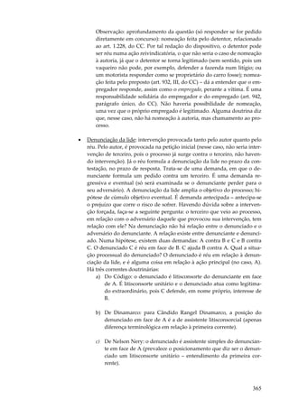 365
Observação: aprofundamento da questão (só responder se for pedido
diretamente em concurso): nomeação feita pelo detentor, relacionado
ao art. 1.228, do CC. Por tal redação do dispositivo, o detentor pode
ser réu numa ação reivindicatória, o que não seria o caso de nomeação
à autoria, já que o detentor se torna legitimado (sem sentido, pois um
vaqueiro não pode, por exemplo, defender a fazenda num litígio; ou
um motorista responder como se proprietário do carro fosse); nomea-
ção feita pelo preposto (art. 932, III, do CC) – dá a entender que o em-
pregador responde, assim como o empregado, perante a vítima. É uma
responsabilidade solidária do empregador e do empregado (art. 942,
parágrafo único, do CC). Não haveria possibilidade de nomeação,
uma vez que o próprio empregado é legitimado. Alguma doutrina diz
que, nesse caso, não há nomeação à autoria, mas chamamento ao pro-
cesso.
• Denunciação da lide: intervenção provocada tanto pelo autor quanto pelo
réu. Pelo autor, é provocada na petição inicial (nesse caso, não seria inter-
venção de terceiro, pois o processo já surge contra o terceiro, não haven-
do intervenção). Já o réu formula a denunciação da lide no prazo da con-
testação, no prazo de resposta. Trata-se de uma demanda, em que o de-
nunciante formula um pedido contra um terceiro. É uma demanda re-
gressiva e eventual (só será examinada se o denunciante perder para o
seu adversário). A denunciação da lide amplia o objetivo do processo; hi-
pótese de cúmulo objetivo eventual. É demanda antecipada – antecipa-se
o prejuízo que corre o risco de sofrer. Havendo dúvida sobre a interven-
ção forçada, faça-se a seguinte pergunta: o terceiro que veio ao processo,
em relação com o adversário daquele que provocou sua intervenção, tem
relação com ele? Na denunciação não há relação entre o denunciado e o
adversário do denunciante. A relação existe entre denunciante e denunci-
ado. Numa hipótese, existem duas demandas: A contra B e C e B contra
C. O denunciado C é réu em face de B. C ajuda B contra A. Qual a situa-
ção processual do denunciado? O denunciado é réu em relação à denun-
ciação da lide, e é alguma coisa em relação à ação principal (no caso, A).
Há três correntes doutrinárias:
a) Do Código: o denunciado é litisconsorte do denunciante em face
de A. É litisconsorte unitário e o denunciado atua como legitima-
do extraordinário, pois C defende, em nome próprio, interesse de
B.
b) De Dinamarco: para Cândido Rangel Dinamarco, a posição do
denunciado em face de A é a de assistente litisconsorcial (apenas
diferença terminológica em relação à primeira corrente).
c) De Nelson Nery: o denunciado é assistente simples do denuncian-
te em face de A (prevalece o posicionamento que diz ser o denun-
ciado um litisconsorte unitário – entendimento da primeira cor-
rente).
 