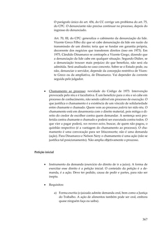 367
O parágrafo único do art. 456, do CC corrige um problema do art. 75,
do CPC. O denunciante não precisa continuar no processo, depois do
ingresso do denunciado.
Art. 70, III, do CPC: generaliza o cabimento da denunciação da lide.
Vicente Greco Filho diz que só cabe denunciação da lide em razão da
transmissão de um direito; teria que se fundar em garantia própria,
decorrente dos negócios que transferem direitos (isso em 1973). Em
1975, Cândido Dinamarco se contrapôs a Vicente Grego, dizendo que
a denunciação da lide cabe em qualquer situação. Segundo Didier, se
a denunciação trouxer mais prejuízo do que benefício, não será ela
admitida. Será analisada no caso concreto. Sobre se o Estado pode, ou
não, denunciar o servidor, depende da concepção restritiva de Vicen-
te Greco ou da ampliativa, de Dinamarco. Vai depender da corrente
seguida pelo julgador.
• Chamamento ao processo: novidade do Código de 1973. Intervenção
provocada pelo réu e é facultativa. É um benefício para o réu e só cabe em
processo de conhecimento, não sendo cabível em processo de execução. O
que justifica o chamamento é a existência de um vínculo de solidariedade
entre chamante e chamado. Quem vem ao processo poderia ter sido réu. O
chamamento está em desarmonia com o direito material, pois mitiga o di-
reito do credor de escolher contra quem demandar. A sentença será pro-
ferida contra chamante e chamado e poderá ser executada contra todos. O
que vier a pagar poderá, nos mesmos autos, buscar, de quem não pagou, o
quinhão respectivo (é a vantagem do chamamento ao processo). O cha-
mamento é uma convocação para ser litisconsorte; não é uma demanda
(ação). Para Dinamarco e Nelson Nery o chamamento é uma ação (não se
justifica tal posicionamento). Não amplia objetivamente o processo.
Petição inicial
• Instrumento da demanda (exercício do direito de ir a juízo). A forma de
exercitar esse direito é a petição inicial. O conteúdo da petição é a de-
manda, é a ação. Deve ter pedido, causa de pedir e partes, para não ser
inepta.
• Requisitos:
a) Forma escrita (o juizado admite demanda oral, bem como a Justiça
do Trabalho. A ação de alimentos também pode ser oral, embora
quase ninguém faça ou saiba).
 
