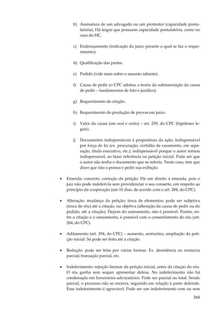 368
b) Assinatura de um advogado ou um promotor (capacidade postu-
latória). Há leigos que possuem capacidade postulatória, como no
caso do HC.
c) Endereçamento (indicação do juízo perante o qual se faz o reque-
rimento).
d) Qualificação das partes.
e) Pedido (vide mais sobre o assunto adiante).
f) Causa de pedir (o CPC adotou a teoria da substanciação da causa
de pedir – fundamentos de fato e jurídico).
g) Requerimento de citação.
h) Requerimento de produção de provas em juízo.
i) Valor da causa (em real e certo) – art. 259, do CPC (hipóteses le-
gais).
j) Documentos indispensáveis à propositura da ação: indispensável
por força de lei (ex. procuração, certidão de casamento, em sepa-
ração, título executivo, etc.); indispensável porque o autor tornou
indispensável, ao fazer referência na petição inicial. Pode ser que
o autor não tenha o documento que se referiu. Neste caso, tem que
dizer que não o possui e pedir sua exibição.
• Emenda: concerto, correção da petição. Há um direito à emenda, pois o
juiz não pode indeferi-la sem providenciar o seu conserto, em respeito ao
princípio da cooperação (em 10 dias, de acordo com o art. 284, do CPC).
• Alteração: mudança da petição; troca de elementos; pode ser subjetiva
(troca de réu) até a citação, ou objetiva (alteração da causa de pedir ou do
pedido, até a citação). Depois do saneamento, não é possível. Porém, en-
tre a citação e o saneamento, é possível com o consentimento do réu (art.
264, do CPC).
• Aditamento (art. 294, do CPC) – aumento, acréscimo, ampliação da peti-
ção inicial. Só pode ser feito até a citação.
• Redução: pode ser feita por várias formas. Ex. desistência ou renúncia
parcial; transação parcial, etc.
• Indeferimento: rejeição liminar da petição inicial, antes da citação do réu.
O réu ganha sem sequer apresentar defesa. No indeferimento não há
condenação em honorários advocatícios. Pode ser parcial ou total. Sendo
parcial, o processo não se encerra, seguindo em relação à parte deferida.
Esse indeferimento é agravável. Pode ser um indeferimento com ou sem
 