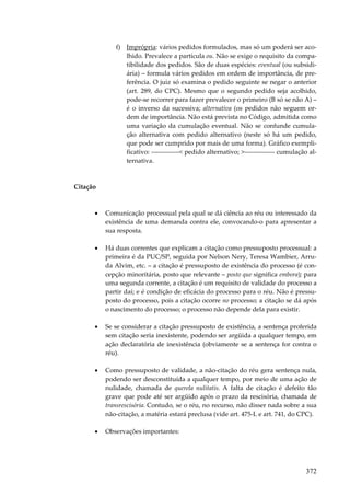 372
f) Imprópria: vários pedidos formulados, mas só um poderá ser aco-
lhido. Prevalece a partícula ou. Não se exige o requisito da compa-
tibilidade dos pedidos. São de duas espécies: eventual (ou subsidi-
ária) – formula vários pedidos em ordem de importância, de pre-
ferência. O juiz só examina o pedido seguinte se negar o anterior
(art. 289, do CPC). Mesmo que o segundo pedido seja acolhido,
pode-se recorrer para fazer prevalecer o primeiro (B só se não A) –
é o inverso da sucessiva; alternativa (os pedidos não seguem or-
dem de importância. Não está prevista no Código, admitida como
uma variação da cumulação eventual. Não se confunde cumula-
ção alternativa com pedido alternativo (neste só há um pedido,
que pode ser cumprido por mais de uma forma). Gráfico exempli-
ficativo: -------------< pedido alternativo; >-------------- cumulação al-
ternativa.
Citação
• Comunicação processual pela qual se dá ciência ao réu ou interessado da
existência de uma demanda contra ele, convocando-o para apresentar a
sua resposta.
• Há duas correntes que explicam a citação como pressuposto processual: a
primeira é da PUC/SP, seguida por Nelson Nery, Teresa Wambier, Arru-
da Alvim, etc. – a citação é pressuposto de existência do processo (é con-
cepção minoritária, posto que relevante – posto que significa embora); para
uma segunda corrente, a citação é um requisito de validade do processo a
partir daí; e é condição de eficácia do processo para o réu. Não é pressu-
posto do processo, pois a citação ocorre no processo; a citação se dá após
o nascimento do processo; o processo não depende dela para existir.
• Se se considerar a citação pressuposto de existência, a sentença proferida
sem citação seria inexistente, podendo ser argüida a qualquer tempo, em
ação declaratória de inexistência (obviamente se a sentença for contra o
réu).
• Como pressuposto de validade, a não-citação do réu gera sentença nula,
podendo ser desconstituída a qualquer tempo, por meio de uma ação de
nulidade, chamada de querela nulitatis. A falta de citação é defeito tão
grave que pode até ser argüido após o prazo da rescisória, chamada de
transrescisória. Contudo, se o réu, no recurso, não disser nada sobre a sua
não-citação, a matéria estará preclusa (vide art. 475-L e art. 741, do CPC).
• Observações importantes:
 
