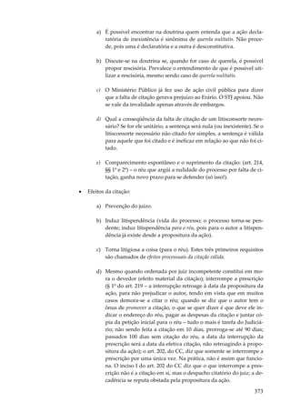 373
a) É possível encontrar na doutrina quem entenda que a ação decla-
ratória de inexistência é sinônima de querela nulitatis. Não proce-
de, pois uma é declaratória e a outra é desconstitutiva.
b) Discute-se na doutrina se, quando for caso de querela, é possível
propor rescisória. Prevalece o entendimento de que é possível uti-
lizar a rescisória, mesmo sendo caso de querela nulitatis.
c) O Ministério Público já fez uso de ação civil pública para dizer
que a falta de citação gerava prejuízo ao Erário. O STJ apoiou. Não
se vale da invalidade apenas através de embargos.
d) Qual a conseqüência da falta de citação de um litisconsorte neces-
sário? Se for ele unitário, a sentença será nula (ou inexistente). Se o
litisconsorte necessário não citado for simples, a sentença é válida
para aquele que foi citado e é ineficaz em relação ao que não foi ci-
tado.
e) Comparecimento espontâneo e o suprimento da citação: (art. 214,
§§ 1º e 2º) – o réu que argúi a nulidade do processo por falta de ci-
tação, ganha novo prazo para se defender (só isso!).
• Efeitos da citação:
a) Prevenção do juízo.
b) Induz litispendência (vida do processo; o processo torna-se pen-
dente; induz litispendência para o réu, pois para o autor a litispen-
dência já existe desde a propositura da ação).
c) Torna litigiosa a coisa (para o réu). Estes três primeiros requisitos
são chamados de efeitos processuais da citação válida.
d) Mesmo quando ordenada por juiz incompetente constitui em mo-
ra o devedor (efeito material da citação); interrompe a prescrição
(§ 1º do art. 219 – a interrupção retroage à data da propositura da
ação, para não prejudicar o autor, tendo em vista que em muitos
casos demora-se a citar o réu; quando se diz que o autor tem o
ônus de promover a citação, o que se quer dizer é que deve ele in-
dicar o endereço do réu, pagar as despesas da citação e juntar có-
pia da petição inicial para o réu – tudo o mais é tarefa do Judiciá-
rio; não sendo feita a citação em 10 dias, prorroga-se até 90 dias;
passados 100 dias sem citação do réu, a data da interrupção da
prescrição será a data da efetiva citação, não retroagindo à propo-
situra da ação); o art. 202, do CC, diz que somente se interrompe a
prescrição por uma única vez. Na prática, não é assim que funcio-
na. O inciso I do art. 202 do CC diz que o que interrompe a pres-
crição não é a citação em si, mas o despacho citatório do juiz; a de-
cadência se reputa obstada pela propositura da ação.
 