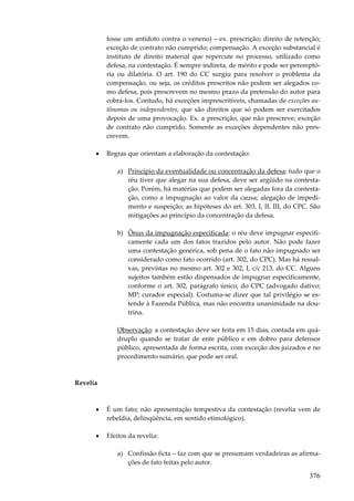 376
fosse um antídoto contra o veneno) – ex. prescrição; direito de retenção;
exceção de contrato não cumprido; compensação. A exceção substancial é
instituto de direito material que repercute no processo, utilizado como
defesa, na contestação. É sempre indireta, de mérito e pode ser peremptó-
ria ou dilatória. O art. 190 do CC surgiu para resolver o problema da
compensação, ou seja, os créditos prescritos não podem ser alegados co-
mo defesa, pois prescrevem no mesmo prazo da pretensão do autor para
cobrá-los. Contudo, há exceções imprescritíveis, chamadas de exceções au-
tônomas ou independentes, que são direitos que só podem ser exercitados
depois de uma provocação. Ex. a prescrição, que não prescreve; exceção
de contrato não cumprido. Somente as exceções dependentes não pres-
crevem.
• Regras que orientam a elaboração da contestação:
a) Princípio da eventualidade ou concentração da defesa: tudo que o
réu tiver que alegar na sua defesa, deve ser argüido na contesta-
ção. Porém, há matérias que podem ser alegadas fora da contesta-
ção, como a impugnação ao valor da causa; alegação de impedi-
mento e suspeição; as hipóteses do art. 303, I, II, III, do CPC. São
mitigações ao princípio da concentração da defesa.
b) Ônus da impugnação especificada: o réu deve impugnar especifi-
camente cada um dos fatos trazidos pelo autor. Não pode fazer
uma contestação genérica, sob pena de o fato não impugnado ser
considerado como fato ocorrido (art. 302, do CPC). Mas há ressal-
vas, previstas no mesmo art. 302 e 302, I, c/c 213, do CC. Alguns
sujeitos também estão dispensados de impugnar especificamente,
conforme o art. 302, parágrafo único, do CPC (advogado dativo;
MP; curador especial). Costuma-se dizer que tal privilégio se es-
tende à Fazenda Pública, mas não encontra unanimidade na dou-
trina.
Observação: a contestação deve ser feita em 15 dias, contada em quá-
druplo quando se tratar de ente público e em dobro para defensor
público, apresentada de forma escrita, com exceção dos juizados e no
procedimento sumário, que pode ser oral.
Revelia
• É um fato; não apresentação tempestiva da contestação (revelia vem de
rebeldia, delinqüência, em sentido etimológico).
• Efeitos da revelia:
a) Confissão ficta – faz com que se presumam verdadeiras as afirma-
ções de fato feitas pelo autor.
 