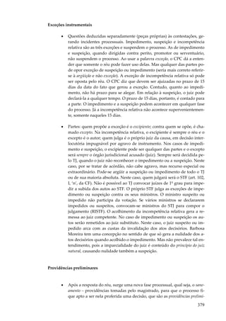 379
Exceções instrumentais
• Questões deduzidas separadamente (peças próprias) às contestações, ge-
rando incidentes processuais. Impedimento, suspeição e incompetência
relativa são as três exceções e suspendem o processo. As de impedimento
e suspeição, quando dirigidas contra perito, promotor ou serventuário,
não suspendem o processo. Ao usar a palavra exceção, o CPC dá a enten-
der que somente o réu pode fazer uso delas. Mas qualquer das partes po-
de opor exceção de suspeição ou impedimento (seria mais correto referir-
se à argüição e não exceção). A exceção de incompetência relativa só pode
ser oposta pelo réu. O CPC diz que devem ser ajuizadas no prazo de 15
dias da data do fato que gerou a exceção. Contudo, quanto ao impedi-
mento, não há prazo para se alegar. Em relação à suspeição, o juiz pode
declará-la a qualquer tempo. O prazo de 15 dias, portanto, é contado para
a parte. O impedimento e a suspeição podem acontecer em qualquer fase
do processo. Já a incompetência relativa não acontece supervenientemen-
te, somente naqueles 15 dias.
• Partes: quem propõe a exceção é o excipiente; contra quem se opõe, é cha-
mado excepto. Na incompetência relativa, o excipiente é sempre o réu e o
excepto é o autor; quem julga é o próprio juiz da causa, em decisão inter-
locutória impugnável por agravo de instrumento. Nos casos de impedi-
mento e suspeição, o excipiente pode ser qualquer das partes e o excepto
será sempre o órgão jurisdicional acusado (juiz). Sempre será decidida pe-
lo TJ, quando o juiz não reconhecer o impedimento ou a suspeição. Neste
caso, por se tratar de acórdão, não cabe agravo, mas recurso especial ou
extraordinário. Pode-se argüir a suspeição ou impedimento de todo o TJ
ou de sua maioria absoluta. Neste caso, quem julgará será o STF (art. 102,
I, ‘n’, da CF). Não é possível ao TJ convocar juízes de 1º grau para impe-
dir a subida dos autos ao STF. O próprio STF julga as exceções de impe-
dimento ou suspeição contra os seus ministros. O ministro suspeito ou
impedido não participa da votação. Se vários ministros se declararem
impedidos ou suspeitos, convocam-se ministros do STJ para compor o
julgamento (RISTF). O acolhimento da incompetência relativa gera a re-
messa ao juiz competente. No caso de impedimento ou suspeição os au-
tos serão remetidos ao juiz substituto. Neste caso, o juiz suspeito ou im-
pedido arca com as custas da invalidação dos atos decisórios. Barbosa
Moreira tem uma concepção no sentido de que só gera a nulidade dos a-
tos decisórios quando acolhido o impedimento. Mas não prevalece tal en-
tendimento, pois a imparcialidade do juiz é conteúdo do princípio do juiz
natural, causando nulidade também a suspeição.
Providências preliminares
• Após a resposta do réu, surge uma nova fase processual, qual seja, o sane-
amento – providências tomadas pelo magistrado, para que o processo fi-
que apto a ser nela proferida uma decisão, que são as providências prelimi-
 