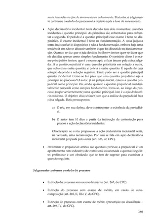 380
nares, tomadas na fase de saneamento ou ordenamento. Portanto, o julgamen-
to conforme o estado do processo é a decisão após a fase de saneamento.
• Ação declaratória incidental: toda decisão tem dois momentos: questões
incidentes e questão principal. As primeiras são enfrentadas para enfren-
tar a segunda. O pedido é a questão principal; esse exame é feito no dis-
positivo. O exame incidental é feito na fundamentação. A coisa julgada
torna indiscutível o dispositivo e não a fundamentação, embora haja uma
tendência em não se discutir também o que foi discutido na fundamenta-
ção. Quando se diz que o juiz decidiu incidenter tantum quer-se dizer que
ele decidiu apenas como simples fundamento. O contrário disso é o exa-
me principaliter tantum, que é o exame apto a ficar imune pela coisa julga-
da. Já a questão prejudicial é uma questão prioritária em relação a outra,
que subordina outra questão; é prévia a outra questão. É aquela de cuja
solução depende a solução seguinte. Tanto pode ser a questão principal
quanto incidental. Como se faz para que uma questão prejudicial seja a
principal no processo? O autor, já na petição inicial, coloca a questão pre-
judicial como principal. Ou, ainda, quando a questão prejudicial, inciden-
talmente colocada como simples fundamento, torna-se, ao longo do pro-
cesso (supervenientemente) uma questão principal. Isto é a ação declarató-
ria incidental. O objetivo disso é fazer com que a análise da prejudicial faça
coisa julgada. Dois pressupostos:
a) O réu, em sua defesa, deve controverter a existência da prejudici-
al.
b) O autor tem 10 dias a partir da intimação da contestação para
propor a ação declaratória incidental.
Observação: se o réu propusesse a ação declaratória incidental seria,
na verdade, uma reconvenção. Por isso se fala em ação declaratória
incidental proposta pelo autor (art. 325, do CPC).
• Preliminar e prejudicial: ambas são questões prévias; a prejudicial é um
apontamento, um indicativo de como será solucionada a questão seguin-
te; preliminar é um obstáculo que se tem de superar para examinar a
questão seguinte.
Julgamento conforme o estado do processo
• Extinção do processo sem exame de mérito (art. 267, do CPC)
• Extinção do processo com exame de mérito, em razão de auto-
composição (art. 269, II, III e V, do CPC).
• Extinção do processo com exame de mérito (prescrição ou decadência –
art. 269, IV, do CPC).
 