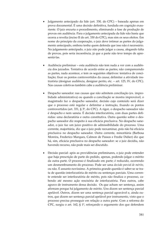 381
• Julgamento antecipado da lide (art. 330, do CPC) – baseada apenas em
prova documental. É uma decisão definitiva, fundada em cognição exau-
riente. O juiz encurta o procedimento, eliminando a fase de produção de
provas em audiência. Para o julgamento antecipada da lide não basta que
ocorra a revelia (inciso II do art. 330 do CPC), mas sim os seus efeitos. Em
nome do princípio da cooperação, o juiz deve intimar as partes do julga-
mento antecipado, embora tenha quem defenda que isso não é necessário.
No julgamento antecipado, o juiz não pode julgar a causa, alegando falta
de provas, pois seria incoerência, já que a parte não teve tempo de apre-
sentá-las.
• Audiência preliminar – esta audiência não tem nada a ver com a audiên-
cia dos juizados. Tentativa de acordo entre as partes; não comparecendo
as partes, nada acontece, e tem os seguintes objetivos: tentativa de conci-
liação; fixar os pontos controvertidos da causa; delimitar a atividade ins-
trutória (designar audiência, designar perito, etc. – art. 125, IV, do CPC).
Nas causas coletivas também cabe a audiência preliminar.
• Despacho saneador: nas causas que não admitem conciliação (ex. impro-
bidade administrativa) ou quando a conciliação se mostra improvável, o
magistrado faz o despacho saneador, decisão cujo conteúdo será dizer
que o processo está regular e delimitar a instrução, fixando os pontos
controvertidos (art. 331, § 3º, do CPC). A rigor, o despacho saneador não
é despacho e nem saneia. É decisão interlocutória, com duas partes defi-
nidas: uma declaratória e outra constitutiva. Outra questão sobre o des-
pacho saneador diz respeito à sua eficácia preclusiva. No despacho sane-
ador, o juiz faz um juízo positivo de admissibilidade do processo. Uma
corrente, majoritária, diz que o juiz pode reexaminar, pois não há eficácia
preclusiva no despacho saneador. Outra corrente, minoritária (Barbosa
Moreira, Frederico Marques, Calmon de Passos e Fredie Didier) diz que
há, sim, eficácia preclusiva no despacho saneador: se o juiz decidiu, não
havendo recurso, não pode mais ser discutido.
• Decisão parcial: após as providências preliminares, o juiz pode entender
que haja prescrição de parte do pedido, apenas, podendo julgar o mérito
da outra parte. O processo é finalizado em parte; é reduzido, ocorrendo
um desmembramento do processo. Pode ser uma decisão parcial de mérito,
ou não. É assunto novíssimo. A primeira grande questão é saber-se se tra-
ta de questão interlocutória de mérito ou sentenças parciais. Uma corren-
te entende ser interlocutória de mérito, pois não finaliza o processo, ca-
bendo até mesmo ação rescisória de interlocutória. Para outros, cabe
agravo de instrumento dessa decisão. Os que acham ser sentença, assim
afirmam porque há julgamento de mérito. Uns dizem ser sentença parcial
apelável. Outros, dizem ser uma sentença parcial agravável e, ainda ou-
tros, que dizem ser sentença parcial apelável por instrumento, visto que o
processo precisa prosseguir em relação a outra parte. Com a reforma do
CPC, surgiu o art. 162, § 1º, reforçando o argumento dos que defendem
 