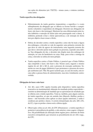 383
nas ações de alimentos (art. 732/733) – nesses casos, o sistema continua
como antes.
Tutela específica das obrigações
• Diferentemente da tutela genérica (reparatória), a específica é o exato
adimplemento da obrigação que se obteria se tivesse havido o cumpri-
mento voluntário e espontâneo da obrigação. Ocorrem nas obrigações de
fazer, não fazer e dar (entregar). Marinoni faz uma diferenciação entre tu-
tela inibitória e remoção do ilícito (não está preocupado com o dano). A
inibitória pretende evitar o ilícito (preventiva); a de remoção do ilícito
tem por objetivo fazer cessar o ilícito.
• Defesa do devedor contra a tutela específica: como não há mais a figura
dos embargos, o devedor se vale do seguinte: uma primeira corrente diz
que deve se valer de agravo de instrumento; uma segunda corrente diz
que deve o devedor juntar mera petição no processo, expondo uma defe-
sa. Nas obrigações de dar, o devedor não dispõe mais dos embargos de
retenção, no caso de benfeitoria na coisa. Hoje, para evitar a entrega da
coisa, o devedor se utiliza de mera petição.
• Tutela específica contra o Poder Público: é possível que o Poder Público
seja compelido a fazer, não fazer e dar. Nesses casos, seguem o mesmo
regime do art. 461 e 461-A, sem o processo de execução autônomo. So-
mente no caso de pagar (dinheiro) é que permanece o processo de execu-
ção autônomo (art. 730). Há quem sustente que, no caso de multa, esta re-
caia sobre a pessoa física do administrador, mas isto é totalmente contro-
vertido.
Obrigações de fazer e não fazer
• Art. 461, caput, CPC: opções trazidas pelo dispositivo: tutela específica
(executiva ou mandamental); obtenção do resultado prático equivalente –
consiste na determinação de medidas que se aproximam do resultado que
se obteria com a tutela específica. Trata-se, também, para alguns autores,
de tutela específica, só que em sentido lato (Marcelo Abelha); perdas e
danos – não havendo como aplicar as duas opções anteriores, a saída é
condenar por perdas e danos. A correta interpretação dos arts. 249 e 251,
do CC, é que as perdas e danos será a última opção.
• Observação: crítica ao art. 461, do CPC (Dinamarco) – a tutela específica é
posterior à procedência do pedido, e não anterior, como sugere o disposi-
tivo. Há possibilidade de utilização deste regime para o detentor de título
executivo extrajudicial, que renuncie ao procedimento do art. 632 e segs.,
do CPC.
 