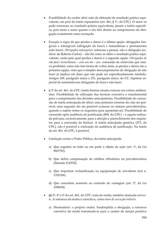 384
• Possibilidade do credor abrir mão da obtenção do resultado prático equi-
valente, em prol da tutela reparatória (art. 461, § 1º, do CPC). O autor só
pode renunciar ao resultado prático equivalente, jamais a tutela específi-
ca, pois tanto o autor quanto o réu têm direito ao cumprimento da obri-
gação exatamente como avençado.
• Exceção à regra de que perdas e danos é a última opção: obrigações fun-
gíveis e infungíveis (obrigação da fazer) e instantâneas e permanentes
(não fazer). Obrigações infungíveis: interessa a pessoa, não a obrigação (ex.
show de Roberto Carlos) – não há como se obter o resultado prático equi-
valente, razão pela qual perdas e danos é a segunda opção. Obrigações de
não fazer instantâneas – com um ato – (ex. concessão de entrevista que esta-
va proibida): como não tem forma de voltar atrás, as perdas e danos são a
primeira opção, visto que o simples descumprimento da obrigação de não
fazer já implica em dano que não pode ser especificadamente tutelado.
Artigos 249, parágrafo único e 251, parágrafo único, do CC: hipótese es-
pecial de autotutela nas obrigações de fazer e não fazer.
• § 3º do art. 461, do CPC: tutela liminar (muito comum nos crimes ambien-
tais). Possibilidade de utilização das técnicas executiva e mandamental
para o cumprimento das decisões antecipatórias. Possibilidade de conces-
são de tutela antecipada de ofício: uma primeira corrente diz não ser pos-
sível; uma segunda diz ser possível (comum no sistema previdenciário,
quando o sujeito reúne os requisitos para aposentar-se). Possibilidade de
concessão após audiência de justificação (804, do CPC) – é aquela realiza-
da pelo juiz, exclusivamente, para a aferição e preenchimento dos requisi-
tos para a concessão da liminar. A tutela antecipada genérica (273, do
CPC), não é possível a realização da audiência de justificação. Na tutela
do art. 461, do CPC, é possível.
• Limitação contra o Poder Público, da tutela antecipada:
a) Que esgotem no todo ou em parte o objeto da ação (art. 1º, da Lei
8437/92).
b) Que defira compensação de créditos tributários ou previdenciários
(Súmula 212/STJ).
c) Que importem reclassificação ou equiparação de servidores (Lei n.
5.021/66).
d) Que concedam aumento ou extensão de vantagem (art. 5º, da Lei
4348/64).
• §§ 2º, 4º e 6º do art. 461, do CPC: trata da multa, também chamada astrein-
te. A natureza da multa é coercitiva, como meio de execução indireto.
a) Destinatário: o próprio credor. Inadimplida a obrigação, a natureza
coercitiva da multa transmuda-se para o caráter de sanção punitiva
 