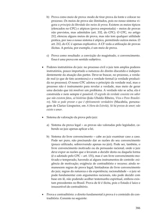 386
b) Prova como meio de prova: modo de tirar prova da fonte e colocar no
processo. Os meios de prova são ilimitados, pois no nosso sistema vi-
gora o princípio da liberdade dos meios de prova. Existem os meios típicos
(elencados no CPC) e atípicos (prova emprestada) – meios de provas
não previstos, mas admitidos (art. 332, do CPC). O CPC, no artigo
212, elencou alguns meios de prova, mas não tem qualquer utilidade
prática, por isso o nosso sistema é atípico, permitindo outros meios. O
art. 212, do CC é apenas explicativo. A CF veda a utilização de provas
ilícitas. A perícia, por exemplo, é um meio de prova.
c) Prova como resultado: a convicção do magistrado, o convencimento.
Essa é uma prova em sentido subjetivo.
• Poderes instrutórios do juiz: no processo civil o juiz tem amplos poderes
instrutórios, pouco importado a natureza do direito discutido e indepen-
dentemente da atuação das partes. Deve-se buscar, no processo, a verda-
de real (o que de fato aconteceu) e a verdade formal (a verdade produzi-
da no processo). O nosso CPC adotou o princípio da verdade real, mas o
processo não é instrumento para revelar a verdade, mas meio de gerar
uma decisão que irá resolver um problema. A verdade não se acha, ela é
construída e nem sempre é possível. O segredo da verdade consiste em saber
que não existem fatos, só histórias (João Ubaldo Ribeiro, Viva o Povo Brasilei-
ro). Não se pode provar o que é efetivamente verdadeiro (Macabéia, persona-
gem de Clarice Linspector, em A Hora da Estrela). Só há provas de amor; não
existe o amor.
• Sistema de valoração da prova pelo juiz:
a) Sistema da prova legal – as provas são valoradas pelo legislador, ca-
bendo ao juiz apenas aplicar a lei.
b) Sistema do livre convencimento – cabe ao juiz examinar caso a caso.
Pode ser puro, não precisando dar as razões do seu convencimento
(pouco utilizado, sobrevivendo apenas no júri). Pode ser, também, o
livre convencimento motivado ou da persuasão racional, onde o juiz
deve expor as razões que o levaram a decidir desta ou daquela forma
(é o adotado pelo CPC – art. 131), mas é um livre convencimento mo-
tivado e temperado, havendo aí alguns instrumentos de controle: exi-
gência de motivação; exigência de contraditório e recurso; ainda re-
manescem regras de prova legal, limitadoras do livre convencimento
do juiz; regras da natureza e da experiência; racionalidade – o juiz só
pode fundamentar com argumentos racionais, não pode decidir com
base em fé, não podendo acolher testemunho espiritual, embora exis-
tam precedentes no Brasil. Prova de fé é ilícita, pois o Estado é laico e
insuscetível de contraditório.
• Prova e contraditório: o direito fundamental à prova é o conteúdo do con-
traditório. Consiste no seguinte:
 