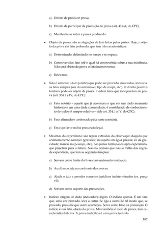 387
a) Direito de produzir prova.
b) Direito de participar da produção de prova (art. 431-A, do CPC).
c) Manifestar-se sobre a prova produzida.
• Objeto da prova: são as alegações de fato feitas pelas partes. Hoje, o obje-
to da prova é o fato probando, que tem três características:
a) Determinado: delimitado no tempo e no espaço.
b) Controvertido: fato sob o qual há controvérsia sobre a sua existência.
Não será objeto de prova o fato incontroverso.
c) Relevante.
• Não é somente o fato jurídico que pode ser provado, mas todos, inclusive
os fatos simples (cor do automóvel, tipo de roupa, etc.). O direito positivo
também pode ser objeto de prova. Existem fatos que independem de pro-
va (art. 334, I e IV, do CPC):
a) Fato notório – aquele que já aconteceu e que em um dado momento
histórico e em uma dada comunidade, é considerado de conhecimen-
to de todos (é sempre relativo – vide art. 334, I a IV, do CPC).
b) Fato afirmado e confessado pela parte contrária.
c) Em cujo favor milita presunção legal.
• Máximas da experiência: são regras extraídas da observação daquilo que
ordinariamente acontece (gravidez; mosquito em água parada; lei da gra-
vidade; marcas no pescoço, etc.). São juízos formulados após experiência,
que projetam para o futuro. Não há decisão que não se valha das regras
da experiência, que tem as seguintes funções:
a) Servem como limite do livre convencimento motivado.
b) Auxiliam o juiz no confronto das provas.
c) Ajuda o juiz a prender conceitos jurídicos indeterminados (ex. preço
vil).
d) Servem como suporte das presunções.
• Indício: origem de dedo (indicador); dígito. O indício aponta. É um fato
que, uma vez provado, leva a outro. Se liga a outro de tal modo que, se
provado, presume que outro aconteceu. Serve como base da presunção. O
indício é um fato, objeto da prova. Mas também é meio de prova, tem ca-
racterística híbrida. A prova indiciária é uma prova indireta.
 