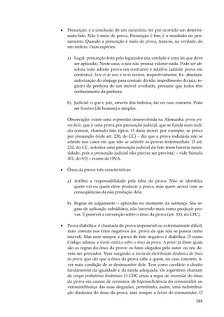 388
• Presunção: é a conclusão de um raciocínio, ter por ocorrido um determi-
nado fato. Não é meio de prova. Presunção é fim; é o resultado do pen-
samento. Quando a presunção é meio de prova, trata-se, na verdade, de
um indício. Duas espécies:
a) Legal: presunção feita pelo legislador (na verdade é uma lei que deve
ser aplicada). Neste caso, o juiz não precisa valorar nada. Pode ser ab-
soluta (não admite prova em contrário) e relativa (admite prova em
contrário). Iure et de iure e iuris tantum, respectivamente. Ex. absoluta:
autorização do cônjuge para contrair dívida; impedimento do juiz; re-
gistro da penhora de um imóvel averbada, presume que todos têm
conhecimento da penhora.
b) Judicial: o que o juiz, através dos indícios, faz no caso concreto. Pode
ser hominis (de homem) e simples.
Observação: existe uma expressão desenvolvida na Alemanha: prova pri-
ma facie, que é uma prova por presunção judicial, que se funda num indí-
cio comum, chamado fato típico. O dano moral, por exemplo, se prova
por presunção (vide art. 230, do CC) – diz que a prova indiciária não se
admite nos casos em que não se admitir as provas testemunhais. O art.
232, do CC, autoriza uma presunção judicial do fato (nem haveria neces-
sidade, pois a presunção judicial não precisa ser prevista) – vide Súmula
301, do STJ – exame de DNA.
• Ônus da prova: três características:
a) Atribui a responsabilidade pela falta da prova. Não se identifica
quem vai ou quem deve produzir a prova, mas quem arcará com as
conseqüências da não produção dela.
b) Regras de julgamento – aplicadas no momento da sentença. São re-
gras de aplicação subsidiária, não havendo mais como produzir pro-
vas. É possível a convenção sobre o ônus da prova (art. 333, do CPC).
• Prova diabólica: é chamada de prova impossível ou extremamente difícil,
mais comum nos fatos negativos (ex. prova de que não se possui outro
imóvel). Mas nem sempre a prova de fato negativo é diabólica. O nosso
Código adotou a teoria estática sobre o ônus da prova. A priori já disse quais
são as regras do ônus da prova: os fatos alegados pelo autor ou réu de-
vem ser provados. Vem surgindo a teoria da distribuição dinâmica do ônus
da prova, que diz que o ônus da prova cabe a quem, no caso concreto, ti-
ver mais condição de se desincumbir dele. Tem como corolário o direito
fundamental da igualdade e da tutela adequada. Os argentinos chamam
de cargas probatórias dinâmicas. O CDC criou a regra de inversão do ônus
da prova em causas de consumo, de hipossuficiência do consumidor ou
verossimilhança das suas alegações, permitindo, assim, uma redistribui-
ção dinâmica do ônus da prova, mas sempre a favor do consumidor. O
 