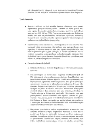 389
juiz não pode inverter o ônus da prova na sentença, somente ao longo do
processo. No art. 38 do CDC existe uma regra estática do ônus da prova.
Teoria da decisão
• Sentença: utilizada em dois sentidos bastante diferentes: como gênero,
significando qualquer decisão judicial. Também é o nome que se dá a
uma espécie de decisão judicial. Será sentença o que tiver conteúdo de
sentença (art. 162, § 1º, do CPC). Para outros, sentença é o ato do juiz que
encerra uma fase do procedimento (certificação, liquidação, executiva).
De acordo com esse entendimento, o processo pode ter três sentenças: de
conhecimento, de liquidação, de execução.
• Decisão como norma jurídica: fixa a norma jurídica do caso concreto. Para
Marinoni, o juiz, ao sentenciar, cria, também, uma regra geral pra o caso
específico. O juiz cria norma do geral para o particular (dedução) e tam-
bém do particular para o geral (indução). A norma concreta está no dis-
positivo, enquanto a norma geral está na fundamentação, cujo nome é ra-
tio decidendi com o que a doutrina chama de obter dictum, que são os aces-
sórios e as observações pessoais da decisão.
• Elementos da decisão judicial:
a) Relatório: trata-se do histórico daquilo que de relevante aconteceu no
processo.
b) Fundamentação: (ou motivação) – exigência constitucional (art. 93,
IX). Intimamente relacionada com os princípios da publicidade e do
contraditório. Exerce funções, segundo Taruffo, endoprocessual e ex-
traprocessual. A primeira, dentro do processo, para que as partes pos-
sam recorrer e para que o tribunal possa verificar se deve, ou não,
manter a decisão. A segunda, fora do processo, permite o controle de
qualquer do povo. A natureza jurídica da decisão sem motivação é
discutida à luz de duas correntes: para uma primeira, defendida por
Taruffo, diz que a decisão sem motivação é inexistente, pois seria
pressuposto da jurisdicionalidade; uma segunda corrente diz que a
decisão é nula, ou seja, existe com defeito (prevalece este entendimen-
to). Costuma-se dizer, com razão, que a coisa julgada não recai sobre
a motivação. Atualmente, o direito brasileiro vem atribuindo aos pre-
cedentes uma força vinculante considerável.
c) Dispositivo (conclusão) – onde o magistrado fixa a norma do caso
concreto, decidindo o objeto do processo. Acontece, às vezes, do dis-
positivo da decisão ser fracionado, formando um feixe, conjunto, de
decisões, chamado de capítulo de sentença. A sentença pode ser anula-
da parcialmente, fazendo coisa julgada, também, parcialmente, reca-
indo a nulidade ou a coisa julgada apenas em relação a um capítulo
 