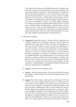390
(vide capítulos de sentença, de Cândido Dinamarco). Sentenças obje-
tivamente complexas são aquelas que têm mais de um capítulo. Sen-
tença subjetivamente complexa é a decisão judicial que é produto de
mais de um órgão jurisdicional (ex. júri: o júri condena e o juiz dosa a
pena). Sentença terminativa é a que não examina o mérito. Sentença
definitiva é a que examina o mérito. Sentença determinativa tem vá-
rios sentidos: as sentenças que cuidam de relações jurídicas continua-
tivas (que se prolongam no tempo. Ex. filiação, guarda, alimentos,
etc.). Sempre que houver discricionariedade judicial. Há uma divisão
entre conceitos jurídicos indeterminados e cláusulas gerais. No pri-
meiro caso, não se fala em discricionariedade (ex. preço vil). Já as
cláusulas gerais, que também são compostos por conceitos indetermi-
nados, permitem que o juiz atue com discricionariedade. Tais deci-
sões, que contenham cláusulas gerais, são determinativas.
• Requisitos da sentença:
a) Congruência: (perfeição) externa: a decisão deve ser congruente com
a petição, exigência do contraditório, visto que a parte só pode ser
condenada por aquilo que manifestou. Os vícios de congruência ex-
terna são: ultra petita (exagero – o juiz dá mais do que foi pedido); ex-
tra petita (invenção – dá o que não foi pedido); citra petita (esqueci-
mento – o juiz deixa de examinar algo necessário). As duas primeiras
são nulas, a terceira se divide em dois tipos: a citra petita que não
examinou um pedido é, em relação a esse pedido, inexistente. Por is-
so, o pedido deduzido não examinado pode ser renovado, pois não há
sentença e, portanto, também não há coisa julgada. A sentença tam-
bém é citra petita quando deixa de examinar os fundamentos do pedi-
do. Neste caso, a sentença será nula, pois apreciou o pedido, mas não
considerou a fundamentação. A congruência interna da decisão quer
dizer que esta não pode ser contraditória.
b) Clareza: a decisão deve ser inteligível, clara.
c) Certeza: a decisão precisa certificar; não pode ser duvidosa; não pode
dar margem a dúvidas sobre o que está dito (parágrafo único do art.
460, do CPC).
d) Líquida: deve dizer se deve, a quem se deve (credor), quem deve (de-
vedor), o que se deve (objeto) e quanto se deve. É a sentença que cria
uma norma concreta completa. Nos juizados especiais, todas as sen-
tenças devem ser líquidas. A exigência das sentenças líquidas serve
para executá-las imediatamente. Mas em nosso sistema há casos de
decisões ilíquidas, nas seguintes situações: pode a sentença ser ilíqui-
da se o pedido for ilíquido (art. 459, parágrafo único, do CPC e Súmu-
la 318, do STJ); a sentença coletiva, envolvendo direitos individuais
homogêneos, é ilíquida também em relação a quem se deve, pois as ví-
timas não são identificadas. Porém, uma sentença jamais deixará de
dizer se deve. Assim, liquidar uma sentença e preencher o conteúdo do
 