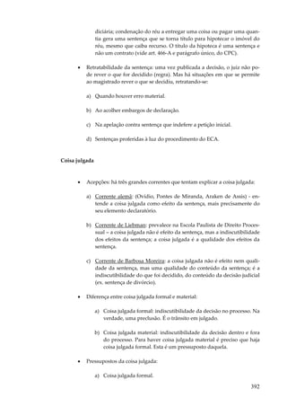 392
diciária; condenação do réu a entregar uma coisa ou pagar uma quan-
tia gera uma sentença que se torna título para hipotecar o imóvel do
réu, mesmo que caiba recurso. O título da hipoteca é uma sentença e
não um contrato (vide art. 466-A e parágrafo único, do CPC).
• Retratabilidade da sentença: uma vez publicada a decisão, o juiz não po-
de rever o que for decidido (regra). Mas há situações em que se permite
ao magistrado rever o que se decidiu, retratando-se:
a) Quando houver erro material.
b) Ao acolher embargos de declaração.
c) Na apelação contra sentença que indefere a petição inicial.
d) Sentenças proferidas à luz do procedimento do ECA.
Coisa julgada
• Acepções: há três grandes correntes que tentam explicar a coisa julgada:
a) Corrente alemã: (Ovídio, Pontes de Miranda, Araken de Assis) - en-
tende a coisa julgada como efeito da sentença, mais precisamente do
seu elemento declaratório.
b) Corrente de Liebman: prevalece na Escola Paulista de Direito Proces-
sual – a coisa julgada não é efeito da sentença, mas a indiscutibilidade
dos efeitos da sentença; a coisa julgada é a qualidade dos efeitos da
sentença.
c) Corrente de Barbosa Moreira: a coisa julgada não é efeito nem quali-
dade da sentença, mas uma qualidade do conteúdo da sentença; é a
indiscutibilidade do que foi decidido, do conteúdo da decisão judicial
(ex. sentença de divórcio).
• Diferença entre coisa julgada formal e material:
a) Coisa julgada formal: indiscutibilidade da decisão no processo. Na
verdade, uma preclusão. É o trânsito em julgado.
b) Coisa julgada material: indiscutibilidade da decisão dentro e fora
do processo. Para haver coisa julgada material é preciso que haja
coisa julgada formal. Esta é um pressuposto daquela.
• Pressupostos da coisa julgada:
a) Coisa julgada formal.
 