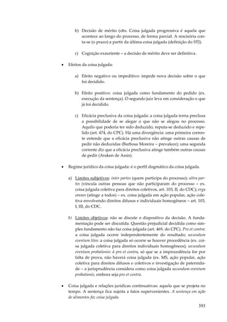 393
b) Decisão de mérito (obs. Coisa julgada progressiva é aquela que
acontece ao longo do processo, de forma parcial. A rescisória con-
ta-se (o prazo) a partir da última coisa julgada (definição do STJ).
c) Cognição exauriente – a decisão de mérito deve ser definitiva.
• Efeitos da coisa julgada:
a) Efeito negativo ou impeditivo: impede nova decisão sobre o que
foi decidido.
b) Efeito positivo: coisa julgada como fundamento do pedido (ex.
execução da sentença). O segundo juiz leva em consideração o que
já foi decidido.
c) Eficácia preclusiva da coisa julgada: a coisa julgada torna preclusa
a possibilidade de se alegar o que não se alegou no processo.
Aquilo que poderia ter sido deduzido, reputa-se deduzido e repe-
lido (art. 474, do CPC). Há uma divergência: uma primeira corren-
te entende que a eficácia preclusiva não atinge outras causas de
pedir não deduzidas (Barbosa Moreira – prevalece); uma segunda
corrente diz que a eficácia preclusiva atinge também outras causas
de pedir (Araken de Assis).
• Regime jurídico da coisa julgada: é o perfil dogmático da coisa julgada.
a) Limites subjetivos: inter partes (quem participa do processo); ultra par-
tes (vincula outras pessoas que não participaram do processo – ex.
coisa julgada coletiva para direitos coletivos, art. 103, II, do CDC); erga
omnes (atinge a todos) – ex. coisa julgada em ação popular, ação cole-
tiva envolvendo direitos difusos e individuais homogêneos – art. 103,
I, III, do CDC.
b) Limites objetivos: não se discute o dispositivo da decisão. A funda-
mentação pode ser discutida. Questão prejudicial decidida como sim-
ples fundamento não faz coisa julgada (art. 469, do CPC). Pro et contra:
a coisa julgada ocorre independentemente do resultado; secundum
eventum lites: a coisa julgada só ocorre se houver procedência (ex. coi-
sa julgada coletiva para direitos individuais homogêneos); secundum
eventum probationis: é pro et contra, só que se a improcedência for por
falta de prova, não haverá coisa julgada (ex. MS, ação popular, ação
coletiva para direitos difusos e coletivos e investigação de paternida-
de – a jurisprudência considera como coisa julgada secundum eventum
probationis, embora seja pro et contra.
• Coisa julgada e relações jurídicas continuativas: aquela que se projeta no
tempo. A sentença fica sujeita a fatos supervenientes. A sentença em ação
de alimentos faz coisa julgada.
 