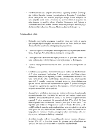 394
• Fundamento da coisa julgada: em nome da segurança jurídica. É uma op-
ção política. Garantia contra o exercício abusivo do poder. A possibilida-
de de correção de erro material a qualquer tempo é uma mitigação da
coisa julgada, assim como a rescisória e a querela nulitatis. É a reunião da
coisa julgada por critério atípico (Cândido Dinamarco, José Delgado e
Humberto Theodoro). Foram contra a relativização atípica da coisa julga-
da: Nelson Nery, Barbosa Moreira, Marinoni, Leonardo Grego, etc.
Antecipação da tutela
• Distinção entre tutela antecipada e cautelar: tutela preventiva é aquela
que tem por objetivo impedir a consumação de um ilícito ou de um dano.
As duas tutelas (cautelar e antecipada), são preventivas.
• Tutela de urgência: diz respeito à tutela preventiva que pressupõe a exis-
tência de perigo. As tutelas não se distinguem nesse ponto.
• Tutela provisória: fundada em cognição sumária e, portanto, precisa de
uma confirmação posterior. Nesse ponto também não se distinguem.
• Tutela e conseqüências irreversíveis: tem a ver com as conseqüências da
decisão.
• Satisfatividade: quando a decisão reconhece ou efetiva um direito materi-
al. A tutela antecipada é satisfativa. A tutela cautelar, não. Esta é eminen-
temente de proteção, de segurança. Esta é a diferença entre as tutelas cau-
telar e antecipada. Esta é a antecipação dos efeitos de uma futura decisão
favorável. A cautelar protege os efeitos da sentença; cria condições para
que os efeitos possam ser implementados depois. É preciso distinguir
execução da segurança de segurança da execução: a primeira é tutela an-
tecipada; a segunda é tutela cautelar.
• As cautelares satisfativas decorrem do fenômeno forense da deturpação
da tutela cautelar. Em 1994 o CPC foi alterado para incluir a tutela ante-
cipada no procedimento comum. Antes, só era prevista no procedimento
especial. A tutela antecipada foi generalizada (art. 273 e 461, § 3º). Esses
dois artigos formam um sistema, chamado poder geral de antecipação. O ar-
tigo 461, § 3º, cuida das obrigações de fazer, não fazer e dar coisa. O arti-
go 273 cuida de quantia, ação declaratória e ação constitutiva. A tutela
antecipada em ação declaratória e constitutiva é cabível e consiste na an-
tecipação dos efeitos de futura declaração e futura constituição (obs. mo-
dus in rebus = adequação da força à situação).
• A medida cautelar pode ser concedida dentro de um processo não caute-
lar (art. 273, § 7º). A doutrina, porém, diz que esse parágrafo só deve ser
aplicado em casos de dúvida entre se é cautelar ou antecipada.
 