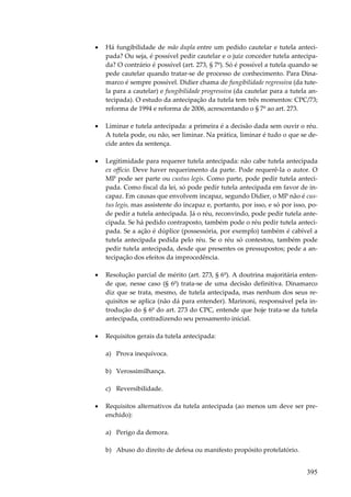 395
• Há fungibilidade de mão dupla entre um pedido cautelar e tutela anteci-
pada? Ou seja, é possível pedir cautelar e o juiz conceder tutela antecipa-
da? O contrário é possível (art. 273, § 7º). Só é possível a tutela quando se
pede cautelar quando tratar-se de processo de conhecimento. Para Dina-
marco é sempre possível. Didier chama de fungibilidade regressiva (da tute-
la para a cautelar) e fungibilidade progressiva (da cautelar para a tutela an-
tecipada). O estudo da antecipação da tutela tem três momentos: CPC/73;
reforma de 1994 e reforma de 2006, acrescentando o § 7º ao art. 273.
• Liminar e tutela antecipada: a primeira é a decisão dada sem ouvir o réu.
A tutela pode, ou não, ser liminar. Na prática, liminar é tudo o que se de-
cide antes da sentença.
• Legitimidade para requerer tutela antecipada: não cabe tutela antecipada
ex officio. Deve haver requerimento da parte. Pode requerê-la o autor. O
MP pode ser parte ou custus legis. Como parte, pode pedir tutela anteci-
pada. Como fiscal da lei, só pode pedir tutela antecipada em favor de in-
capaz. Em causas que envolvem incapaz, segundo Didier, o MP não é cus-
tus legis, mas assistente do incapaz e, portanto, por isso, e só por isso, po-
de pedir a tutela antecipada. Já o réu, reconvindo, pode pedir tutela ante-
cipada. Se há pedido contraposto, também pode o réu pedir tutela anteci-
pada. Se a ação é dúplice (possessória, por exemplo) também é cabível a
tutela antecipada pedida pelo réu. Se o réu só contestou, também pode
pedir tutela antecipada, desde que presentes os pressupostos; pede a an-
tecipação dos efeitos da improcedência.
• Resolução parcial de mérito (art. 273, § 6º). A doutrina majoritária enten-
de que, nesse caso (§ 6º) trata-se de uma decisão definitiva. Dinamarco
diz que se trata, mesmo, de tutela antecipada, mas nenhum dos seus re-
quisitos se aplica (não dá para entender). Marinoni, responsável pela in-
trodução do § 6º do art. 273 do CPC, entende que hoje trata-se da tutela
antecipada, contradizendo seu pensamento inicial.
• Requisitos gerais da tutela antecipada:
a) Prova inequívoca.
b) Verossimilhança.
c) Reversibilidade.
• Requisitos alternativos da tutela antecipada (ao menos um deve ser pre-
enchido):
a) Perigo da demora.
b) Abuso do direito de defesa ou manifesto propósito protelatório.
 