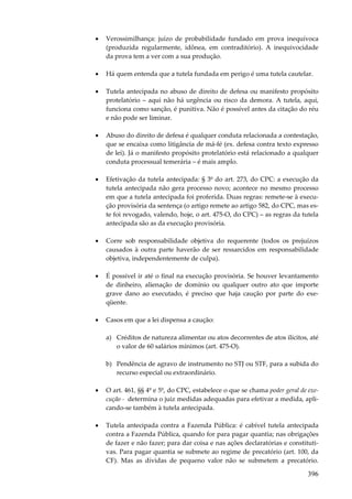 396
• Verossimilhança: juízo de probabilidade fundado em prova inequívoca
(produzida regularmente, idônea, em contraditório). A inequivocidade
da prova tem a ver com a sua produção.
• Há quem entenda que a tutela fundada em perigo é uma tutela cautelar.
• Tutela antecipada no abuso de direito de defesa ou manifesto propósito
protelatório – aqui não há urgência ou risco da demora. A tutela, aqui,
funciona como sanção, é punitiva. Não é possível antes da citação do réu
e não pode ser liminar.
• Abuso do direito de defesa é qualquer conduta relacionada a contestação,
que se encaixa como litigância de má-fé (ex. defesa contra texto expresso
de lei). Já o manifesto propósito protelatório está relacionado a qualquer
conduta processual temerária – é mais amplo.
• Efetivação da tutela antecipada: § 3º do art. 273, do CPC: a execução da
tutela antecipada não gera processo novo; acontece no mesmo processo
em que a tutela antecipada foi proferida. Duas regras: remete-se à execu-
ção provisória da sentença (o artigo remete ao artigo 582, do CPC, mas es-
te foi revogado, valendo, hoje, o art. 475-O, do CPC) – as regras da tutela
antecipada são as da execução provisória.
• Corre sob responsabilidade objetiva do requerente (todos os prejuízos
causados à outra parte haverão de ser ressarcidos em responsabilidade
objetiva, independentemente de culpa).
• É possível ir até o final na execução provisória. Se houver levantamento
de dinheiro, alienação de domínio ou qualquer outro ato que importe
grave dano ao executado, é preciso que haja caução por parte do exe-
qüente.
• Casos em que a lei dispensa a caução:
a) Créditos de natureza alimentar ou atos decorrentes de atos ilícitos, até
o valor de 60 salários mínimos (art. 475-O).
b) Pendência de agravo de instrumento no STJ ou STF, para a subida do
recurso especial ou extraordinário.
• O art. 461, §§ 4º e 5º, do CPC, estabelece o que se chama poder geral de exe-
cução - determina o juiz medidas adequadas para efetivar a medida, apli-
cando-se também à tutela antecipada.
• Tutela antecipada contra a Fazenda Pública: é cabível tutela antecipada
contra a Fazenda Pública, quando for para pagar quantia; nas obrigações
de fazer e não fazer; para dar coisa e nas ações declaratórias e constituti-
vas. Para pagar quantia se submete ao regime de precatório (art. 100, da
CF). Mas as dívidas de pequeno valor não se submetem a precatório.
 