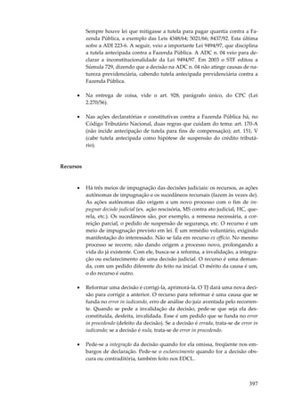 397
Sempre houve lei que mitigasse a tutela para pagar quantia contra a Fa-
zenda Pública, a exemplo das Leis 4348/64; 5021/66; 8437/92. Esta última
sofre a ADI 223-6. A seguir, veio a importante Lei 9494/97, que disciplina
a tutela antecipada contra a Fazenda Pública. A ADC n. 04 veio para de-
clarar a inconstitucionalidade da Lei 9494/97. Em 2003 o STF editou a
Súmula 729, dizendo que a decisão na ADC n. 04 não atinge causas de na-
tureza previdenciária, cabendo tutela antecipada previdenciária contra a
Fazenda Pública.
• Na entrega de coisa, vide o art. 928, parágrafo único, do CPC (Lei
2.270/56).
• Nas ações declaratórias e constitutivas contra a Fazenda Pública há, no
Código Tributário Nacional, duas regras que cuidam do tema: art. 170-A
(não incide antecipação de tutela para fins de compensação); art. 151, V
(cabe tutela antecipada como hipótese de suspensão do crédito tributá-
rio).
Recursos
• Há três meios de impugnação das decisões judiciais: os recursos, as ações
autônomas de impugnação e os sucedâneos recursais (fazem às vezes de).
As ações autônomas dão origem a um novo processo com o fim de im-
pugnar decisão judicial (ex. ação rescisória, MS contra ato judicial, HC, que-
rela, etc.). Os sucedâneos são, por exemplo, a remessa necessária, a cor-
reição parcial, o pedido de suspensão de segurança, etc. O recurso é um
meio de impugnação previsto em lei. É um remédio voluntário, exigindo
manifestação do interessado. Não se fala em recurso ex officio. No mesmo
processo se recorre, não dando origem a processo novo, prolongando a
vida do já existente. Com ele, busca-se a reforma, a invalidação, a integra-
ção ou esclarecimento de uma decisão judicial. O recurso é uma deman-
da, com um pedido diferente do feito na inicial. O mérito da causa é um,
o do recurso é outro.
• Reformar uma decisão é corrigi-la, aprimorá-la. O TJ dará uma nova deci-
são para corrigir a anterior. O recurso para reformar é uma causa que se
funda no error in iudicando, erro de análise do juiz aventada pelo recorren-
te. Quando se pede a invalidação da decisão, pede-se que seja ela des-
constituída, desfeita, invalidada. Esse é um pedido que se funda no error
in procedendo (defeito da decisão). Se a decisão é errada, trata-se de error in
iudicando; se a decisão é nula, trata-se de error in procedendo.
• Pede-se a integração da decisão quando for ela omissa, freqüente nos em-
bargos de declaração. Pede-se o esclarecimento quando for a decisão obs-
cura ou contraditória, também feito nos EDCL.
 