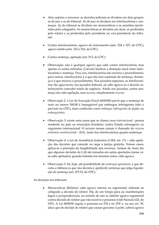 398
• Atos sujeitos a recursos: as decisões judiciais se dividem em dois grupos:
as de juiz e as de tribunal. As de juiz se dividem em interlocutórias e sen-
tenças. As de tribunal se dividem em monocráticas e os acórdãos (profe-
ridos pelo colegiado). As monocráticas se dividem em duas: as proferidas
pelo relator e as proferidas pelo presidente ou vice-presidente do tribu-
nal.
• Contra interlocutórias: agravo de instrumento (arts. 524 e 527, do CPC);
agravo retido (arts. 522 e 523, do CPC).
• Contra sentença: apelação (art. 513, do CPC).
• Observação: não é qualquer agravo que cabe contra interlocutória, mas
apenas os acima referidos. Convém lembrar a distinção atual entre inter-
locutória e sentença. Para uns, interlocutória não encerra o procedimento;
para outros, interlocutória é a que não tem conteúdo de sentença. Senten-
ça é a que encerra o procedimento. Nos juizados especiais, as interlocutó-
rias são agraváveis; nos juizados federais, só cabe agravo se a decisão in-
terlocutória conceder tutela de urgência. Ainda nos juizados, contra sen-
tença não cabe apelação, mas recurso, simplesmente recurso.
• Observação 2: a Lei de Execução Fiscal (6830/80) prevê que a sentença de
mais ou menos 500,00 é impugnável por embargos infringentes (não o
previsto no CPC), mais conhecido como embargos infringentes de alçada, ou
embarguinhos.
• Observação 3: existe uma causa que se chama causa internacional - pessoa
residente no país ou município brasileiro contra Estado estrangeiro ou
organismo internacional. O recurso nessas causas é chamado de recurso
ordinário constitucional – ROC, tanto das interlocutórias quanto sentenças.
• Observação 4: a Lei de Assistência Judiciária (1.060, art. 17) – cabe apela-
ção das decisões que concede ou nega a justiça gratuita. Nesses casos,
aplica-se o princípio da fungibilidade dos recursos. Araken de Assis diz
que algumas decisões da LAJ são tomadas em autos apartados (nesse ca-
so cabe apelação); quando tomada nos mesmos autos, cabe agravo.
• Observação 5: há, hoje, até possibilidade de sentenças agraváveis: a que de-
creta a falência (a que não decreta é apelável); sentença que julga liquida-
ção de sentença (art. 475-H, do CPC).
As decisões nos tribunais:
• Monocráticas (Relator): cabe agravo interno ou regimental; submete ao
colegiado a decisão do relator. Há, de um tempo para cá, manifestações
legais e jurisprudenciais, no sentido de não se admitir agravo regimental
contra decisão de relator que não encerra o processo (vide Súmula 622, do
STF). A Lei 8038/90 regula o processo no STJ e no STF e, no seu art. 39,
aduz que de decisão de relator que causar gravame à parte, caberá agravo
 