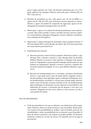 399
para o órgão especial, em 5 dias. Há decisões afirmando que o art. 39 é
geral, aplicável em qualquer tribunal, razão pela qual a Súmula 622, do
STF, viola esta Lei.
• Decisões de presidente ou vice: cabe agravo (art. 39, da Lei 8038); e o
agravo do art. 544, do CPC, para destrancar recurso especial ou extraor-
dinário; o agravo do pedido de suspensão de segurança; agravo da ho-
mologação de sentença estrangeira pelo vice do STJ.
• Observação: o agravo só é cabível de decisão proferida por uma só pesso-
a; jamais cabe contra acórdão. Contra o acórdão, há cinco recursos: especi-
al e extraordinário; embargos infringentes; recurso ordinário constitucio-
nal e embargos de divergência.
• Observação 2: cabem embargos de declaração contra qualquer decisão. O
STF não admite EDCL contra decisão de relator. São 16 recursos previstos
em nosso sistema processual civil.
• Classificação dos recursos:
a) Recursos parciais e totais: há duas acepções: Dinamarco (total é o que
abrange toda a decisão e parcial é o que abrange parte da decisão);
Barbosa Moreira (o recurso é total quando se impugna tudo quanto
pode ser impugnado; é parcial quando impugna apenas parte do que
poderia ser impugnado). Quando o recurso é parcial, o capítulo não
recorrido transita em julgado. O cite-se, para Barbosa Moreira, é agra-
vável.
b) Recursos de fundamentação livre e vinculada: a primeira classificação
(livre) é a que pode trazer causa de pedir aberta, alegando contra a
decisão qualquer coisa (apelação, agravo, embargos infringentes, etc.),
de fundamentação vinculada é o recurso que só pode alegar determi-
nados vícios da decisão, havendo restrição da lei, de fundamentação
típica (embargos de declaração, recurso especial e extraordinário). Na
elaboração do recurso, o recorrente tem de apontar o vício que a lei
enumera. Alegando um dos vícios, saber se o vício ocorreu, ou não, é
uma questão de mérito.
Juízo de admissibilidade
• Todo ato postulatório é ato que se submete a um duplo juízo, pelo magis-
trado. Primeiro, observa se pode examinar o que foi pedido. Sendo possí-
vel, verifica se há possibilidade de acolher o que foi pedido. Juízo de ad-
missibilidade é, então, a possibilidade de se examinar o que foi pedido. O
juízo de mérito é posterior e diz respeito ao próprio pedido. No primeiro
momento, conhece-se, ou não, do recurso. No segundo, dar-se ou nega-se
provimento.
 