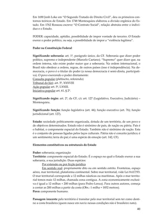 40
Em 1690 Jonh Loke em “O Segundo Tratado do Direito Civil”, deu os primeiros con-
tornos teóricos de Estado. Em 1748 Montesquieu elaborou a divisão orgânica do Es-
tado. Em 1762 Rosseau escreve “O Contrato Social”, relação abstrata entre o indiví-
duo e o Estado.
PODER: capacidade, aptidão, possibilidade de impor vontade de terceiro. O Estado
exerce o poder político, ou seja, a possibilidade de impor a “violência legítima”.
Poder na Constituição Federal
Significando soberania: art. 1º, parágrafo único, da CF. Soberania que dizer poder
político, supremo e independente (Marcelo Caetano). “Supremo” quer dizer que, na
ordem interna, não existe poder maior que a soberania. Na ordem internacional, o
Brasil não obedece a ordens, regras, de outros países (isso é independência). Na de-
mocracia, o povo é o titular do poder (a nossa democracia é semi-direta, participati-
va). O povo exercendo o poder diretamente:
Consulta popular (plebiscito, referendo)
Tribunal do Júri: art. 5º, XXXVIII
Ação popular art. 5º, LXXIII.
Iniciativa popular art. 61, § 2º.
Significando órgão: art. 2º, da CF, c/c art. 127 (Legislativo, Executivo, Judiciário) –
Montesquieu.
Significando função: função legislativa (art. 44); função executiva (art. 76); função
jurisdicional (art. 127).
Estado: sociedade politicamente organizada, dotada de um território, de um povo e
de objetivos determinados. Estado não é sinônimo de país, de nação ou pátria. País é
o habitat, o componente espacial do Estado. Também não é sinônimo de nação. Esta
é o conjunto de pessoas ligadas pelos laços culturais. Pátria não é conceito jurídico; é
um sentimento; terra do pai; é uma espécie de emoção (art. 142, CF).
Elementos constitutivos ou estruturais do Estado
Poder: soberania; organização
Território: componente espacial do Estado. É o espaço no qual o Estado exerce a sua
soberania, a sua jurisdição. Duas espécies:
Por extensão ou por ficção jurídica
Em sentido real: propriamente dito ou em sentido estrito. Fronteiras, espaço
aéreo, mar territorial, plataforma continental. Sobre mar territorial, vide Lei 8.617/93.
O mar territorial corresponde a 12 milhas náuticas ou marítimas. Após o mar territo-
rial temos mais 12 milhas, chamada zona contígua. A zona economicamente exclusi-
va é igual a 12 milhas + 200 milhas (para Pedro Lenza). Para outros autores, começa
a contar as 200 milhas a partir da costa (Obs.: 1 milha = 1852 metros).
Povo: componente humano.
Passagem inocente pelo território é transitar pelo mar territorial sem ter como desti-
no a costa brasileira (quem nasce em navio nessas condições não é brasileiro nato).
 