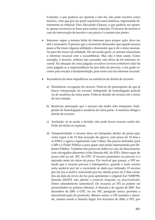 401
Contudo, o que poderia ser opoente e não foi, não pode recorrer como
terceiro, visto que por ser parte suprimiria uma instância, ingressando di-
retamente no tribunal. Para Alexandre Câmara, o que poderia ser opoen-
te apenas recorreria se fosse para anular a decisão. O recurso de terceiro é
caso de intervenção de terceiro e seu prazo é o mesmo das partes.
• Interesse: segue a mesma linha do interesse para propor ação: deve ser
útil e necessário. É preciso que o recorrente demonstre que aquele recurso
passe a lhe trazer alguma utilidade e demonstre que é ele o meio necessá-
rio para lhe trazer tal utilidade. De um modo geral, os autores relacionam
o interesse recursal com a sucumbência. Mas não é bem assim. Como
exemplo, o terceiro, embora não sucumba, não deixa de ter interesse re-
cursal. Na situação de coisa julgada secundum eventum probationis (não há
coisa julgada se a improcedência for por falta de provas), o réu pode re-
correr para mudar a fundamentação, pois neste caso há interesse recursal.
• Inexistência de fatos impeditivos ou extintivos do direito de recorrer:
a) Desistência: revogação do recurso. Parte-se do pressuposto de que já
houve interposição do recurso. Independe de homologação judicial
ou de anuência da outra parte. Pode-se desistir do recurso até o início
de sua votação.
b) Renúncia: pressupõe que o recurso não tenha sido interposto. Inde-
pende de homologação e anuência da outra parte. A renúncia atinge o
direito de recorrer.
c) Aceitação: se se aceita a decisão, não pode haver recurso contra ela.
Pode ser tácita ou expressa.
d) Tempestividade: o recurso deve ser interposto dentro do prazo que,
como regra, é de 15 dias (exceção do agravo, com prazo de 10 dias e
os EDCL e agravo regimental, com 5 dias). São prazos dobrados para
o MP e o Poder Público e para quem está sendo representado por De-
fensor Público. Também tem prazo em dobro no caso de litisconsortes
com advogados diferentes (vide Súmula 641, do STF). Outra regra de
prazo está no art. 507, do CPC. O recurso prematuro ou precoce é o
ajuizado antes do início do prazo. Por incrível que pareça, o STF en-
tende que o recurso precoce é intempestivo, quando o mais correto
seria aceitá-lo por ter o recorrente se dado por intimado. O recurso
por fax (ou e-mail) é autorizado por lei, dando prazo de 5 dias conta-
dos da data do envio do fax para apresentar o original (Lei 9.800/99).
Súmula 256/STJ: não admite o protocolo integrado, ou descentralizado.
Outro entendimento lamentável. Os recursos ao STJ só podem ser
protocolados no próprio tribunal. A Súmula é de agosto de 2001. Em
dezembro de 2001 o CPC, no art. 547, parágrafo único, permitiu a
descentralização do protocolo. Mesmo assim, o STJ mantém o absur-
do, mesmo sendo a Súmula ilegal. Em fevereiro de 2006, o STF, por
 